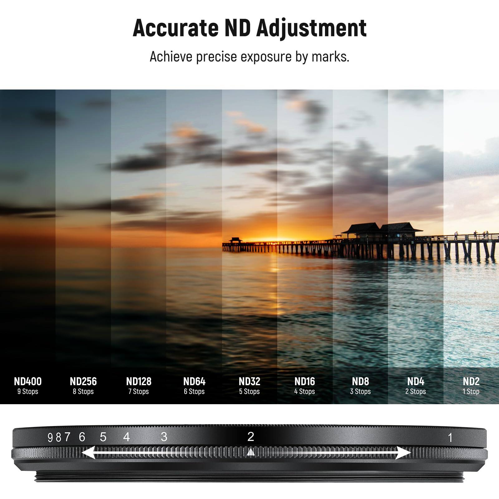 Accurate ND Adjustment  
Achieve precise exposure by marks.

ND400 9 Stops  
ND256 8 Stops  
ND128 7 Stops  
ND64 6 Stops  
ND32 5 Stops  
ND16 4 Stops  
ND8 3 Stops  
ND4 2 Stops  
ND2 1 Stop  

9 8 7 6 5 4 3 2 1