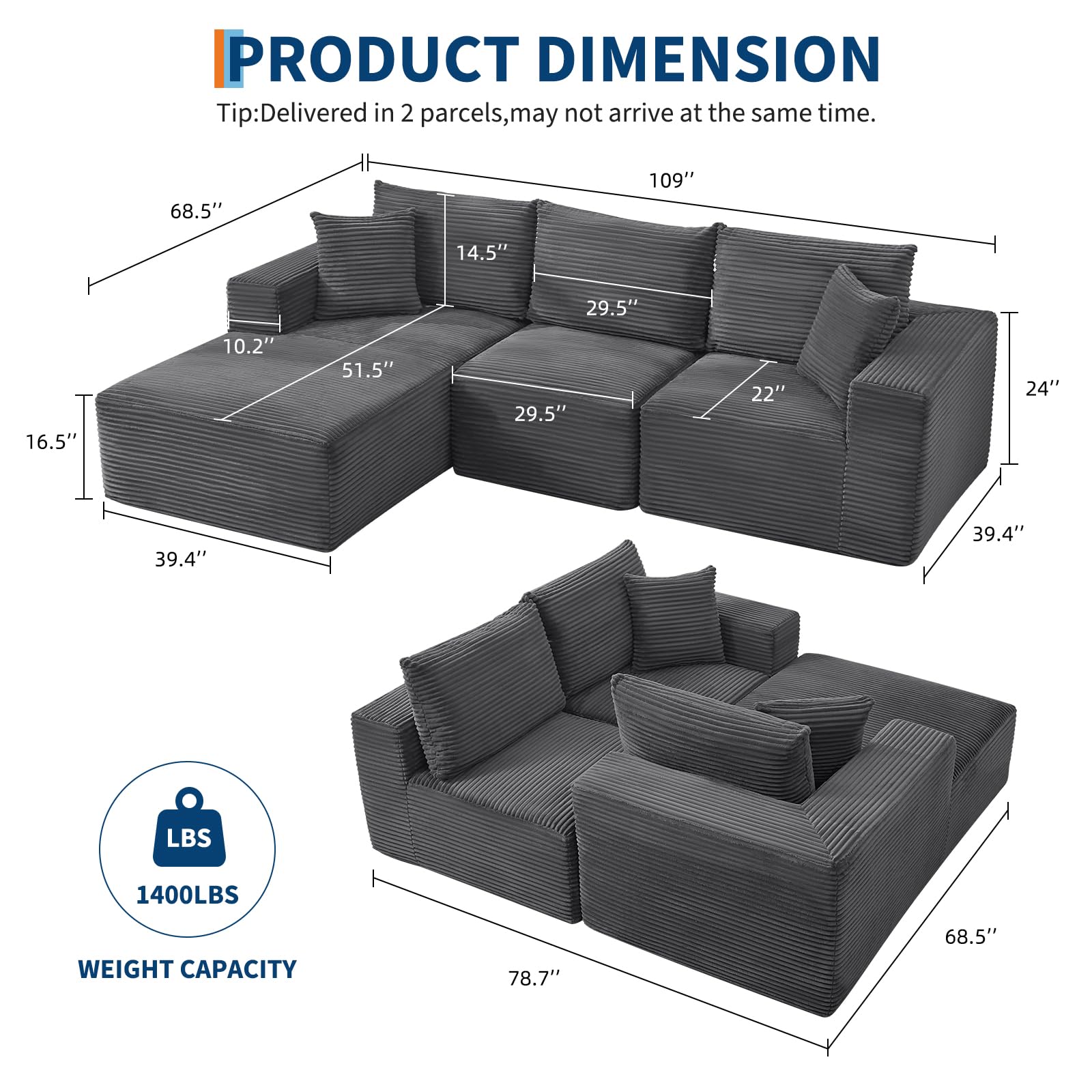 **PRODUCT DIMENSION**

Tip: Delivered in 2 parcels, may not arrive at the same time.

- Length: 109"
- Width: 68.5"
- Height: 39.4"
- Seat Height: 24"
- Armrest Height: 22"
- Backrest Height: 29.5"
- Seat Depth: 39.4"
- Seat Width: 51.5"
- Armrest Width: 16.5"
- Cushion Thickness: 14.5"
- Cushion Height: 10.2"

**WEIGHT CAPACITY**
- 1400LBS