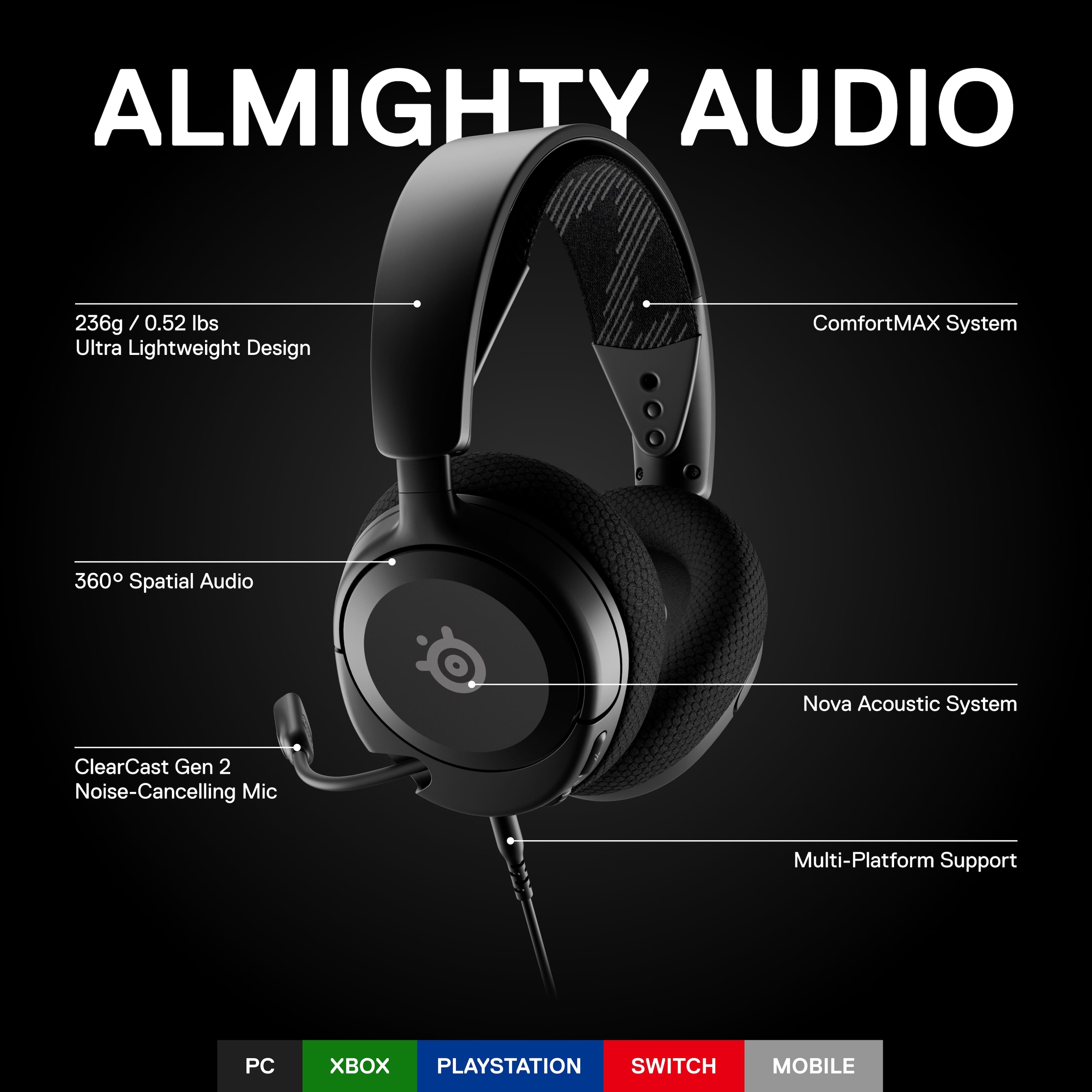 ALMIGHTY AUDIO: 236g / 0.52 / 0.52 lbs Ultra Lightweight Design ComfortMAX System 360 Spatial Audio Nova Acoustic System ClearCast Gen 2 Noise-Cancelling Mic Multi-Platform Support PC X PLAYSTATION SWITCH MOBILE