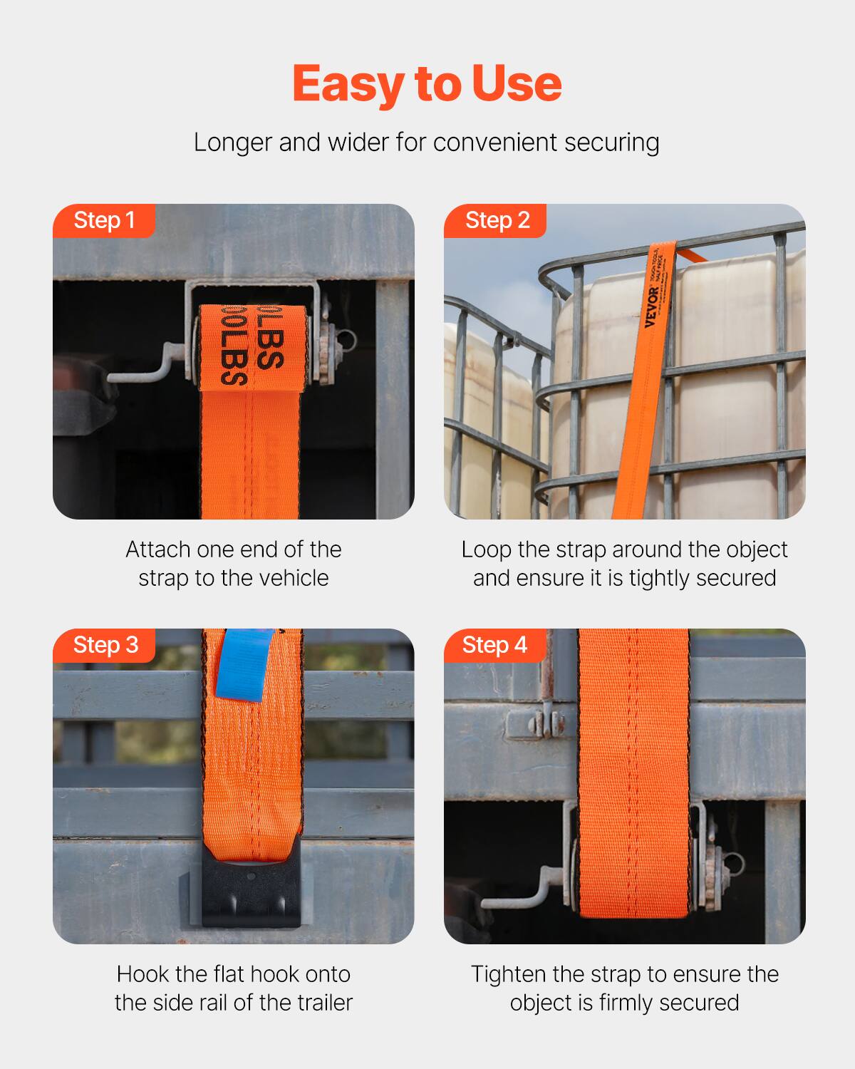 Easy to Use  
Longer and wider for convenient securing

Step 1  
Attach one end of the strap to the vehicle

Step 2  
Loop the strap around the object and ensure it is tightly secured

Step 3  
Hook the flat hook onto the side rail of the trailer

Step 4  
Tighten the strap to ensure the object is firmly secured
