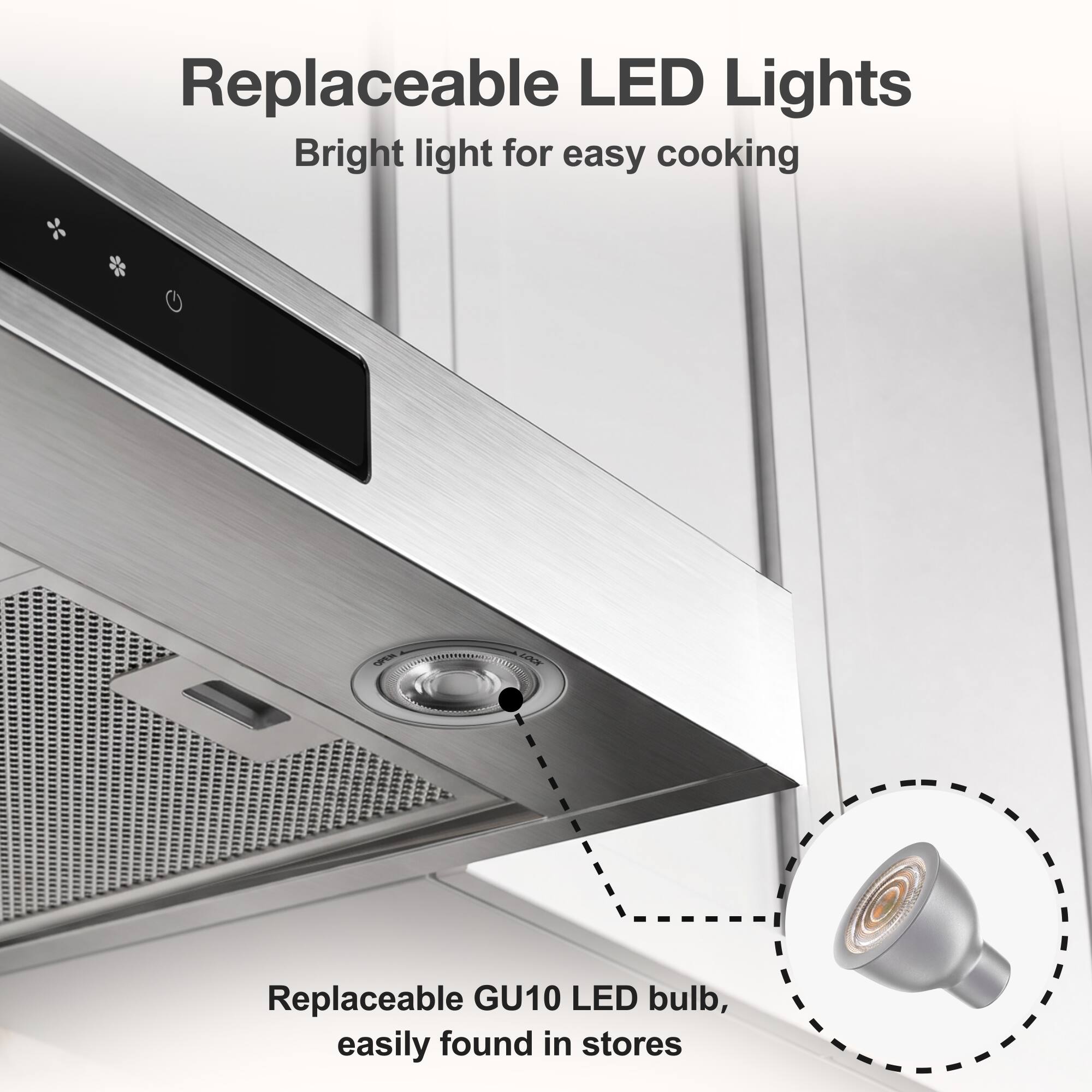 Replaceable LED Lights  
Bright light for easy cooking  

Replaceable GU10 LED bulb, easily found in stores