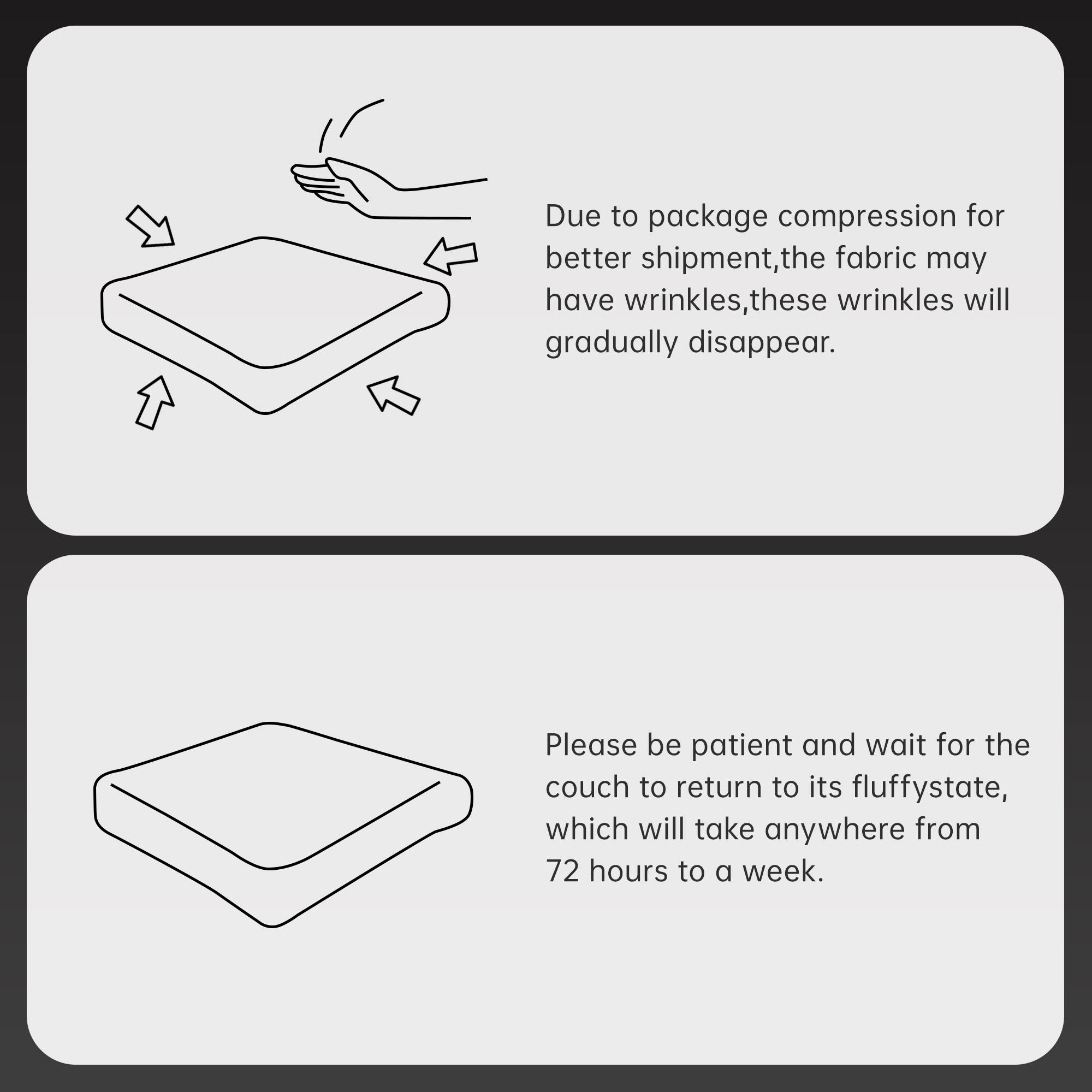 Due to package compression for better shipment, the fabric may have wrinkles. These wrinkles will gradually disappear.

Please be patient and wait for the couch to return to its fluffy state, which will take anywhere from 72 hours to a week.