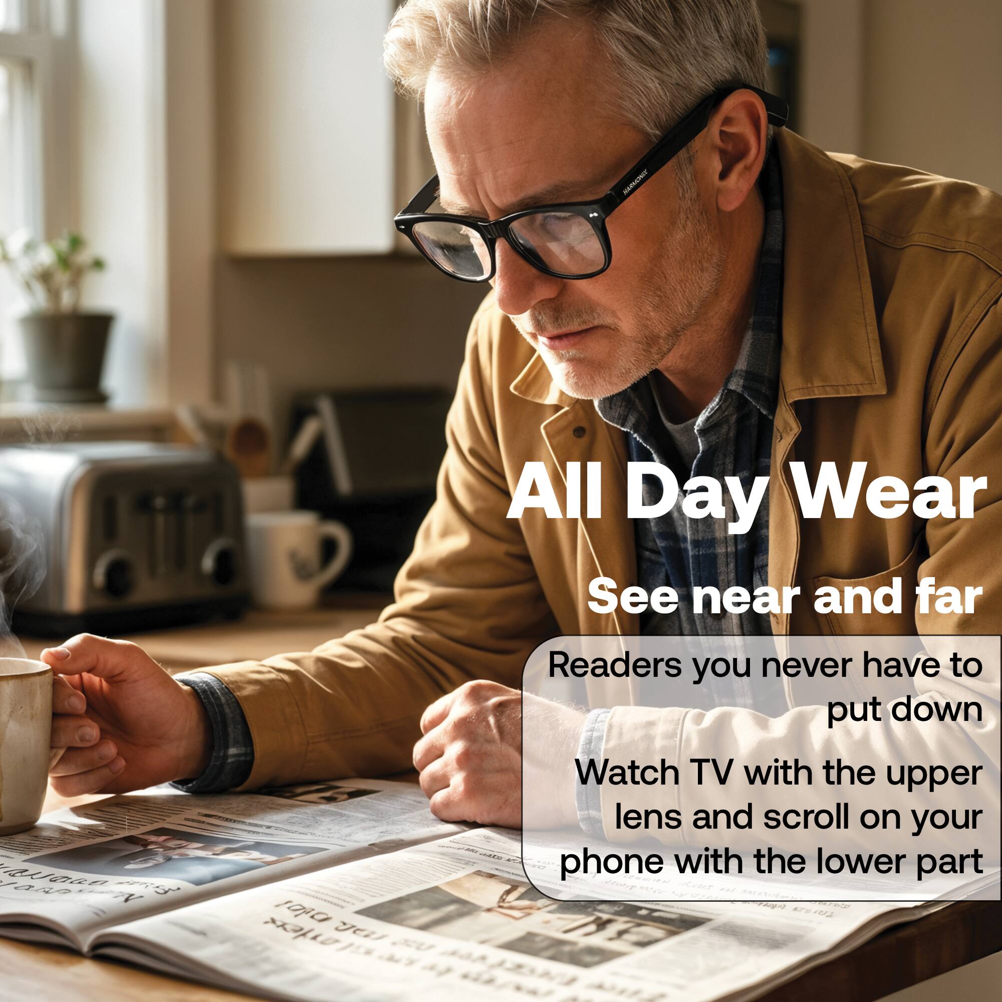 All Day Wear  
See near and far  

Readers you never have to put down  
Watch TV with the upper lens and scroll on your phone with the lower part