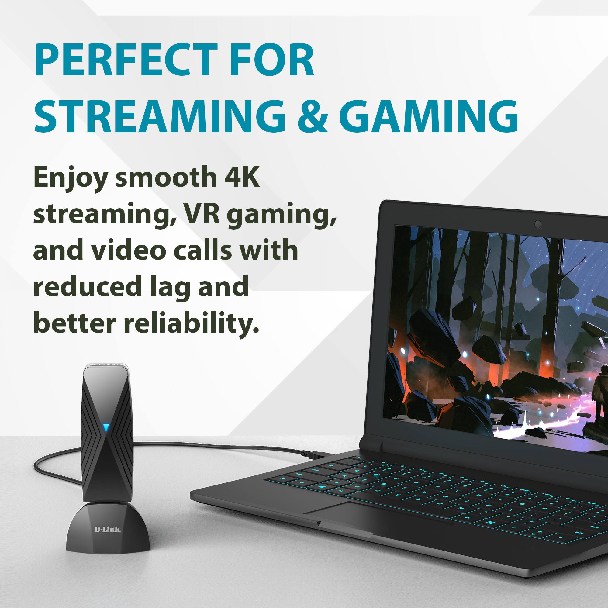 PERFECT FOR STREAMING & GAMING

Enjoy smooth 4K streaming, VR gaming, and video calls with reduced lag and better reliability.