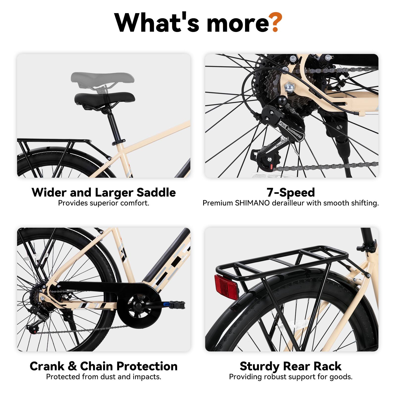 What's more?

- Wider and Larger Saddle
  - Provides superior comfort.

- 7-Speed
  - Premium SHIMANO derailleur with smooth shifting.

- Crank & Chain Protection
  - Protected from dust and impacts.

- Sturdy Rear Rack
  - Providing robust support for goods.