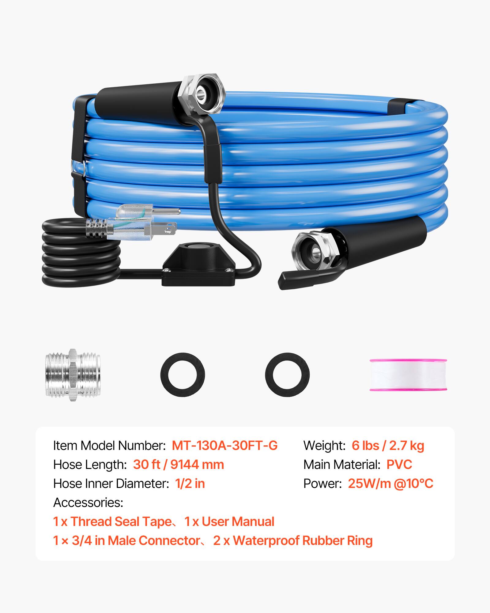 Item Model Number: MT-130A-30FT-G  
Weight: 6 lbs / 2.7 kg  
Hose Length: 30 ft / 9144 mm  
Main Material: PVC  
Hose Inner Diameter: 1/2 in  
Power: 25W/m @10°C  
Accessories:  
1 x Thread Seal Tape  
1 x User Manual  
1 x 3/4 in Male Connector  
2 x Waterproof Rubber Ring