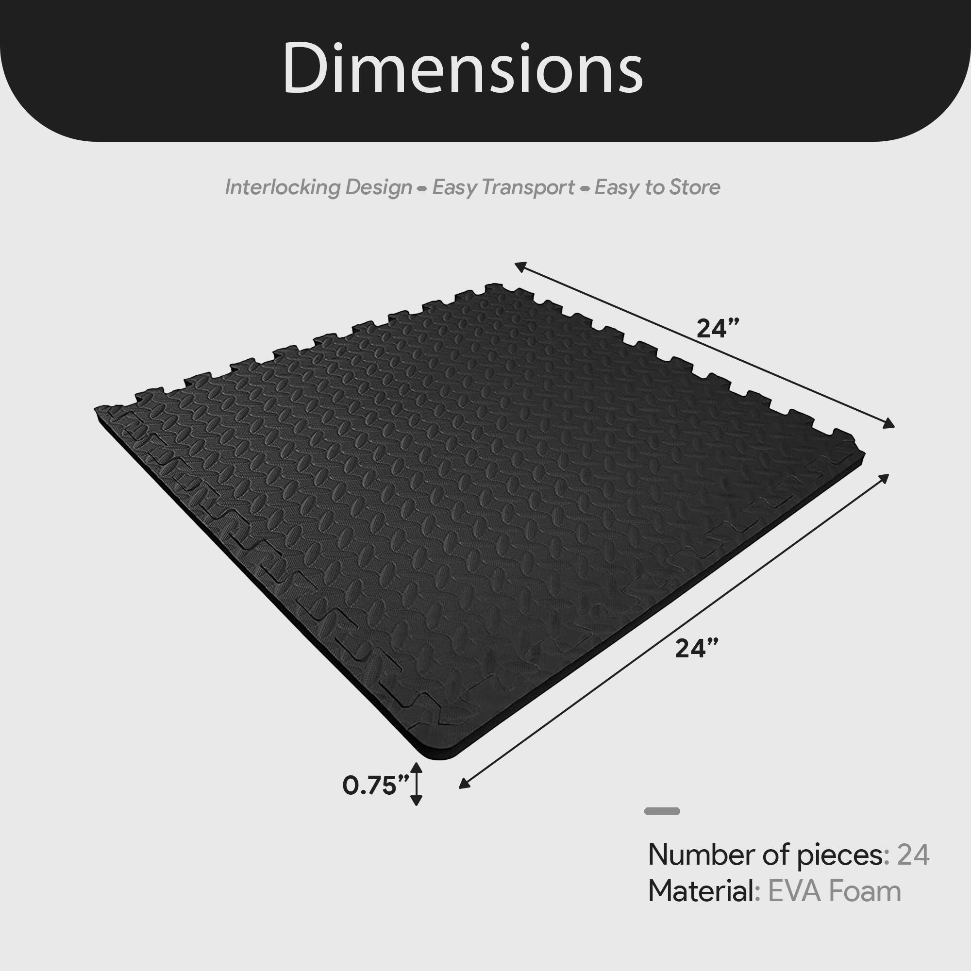 Dimensions  
Interlocking Design - Easy Transport - Easy to Store  

24" x 24" x 0.75"  

Number of pieces: 24  
Material: EVA Foam