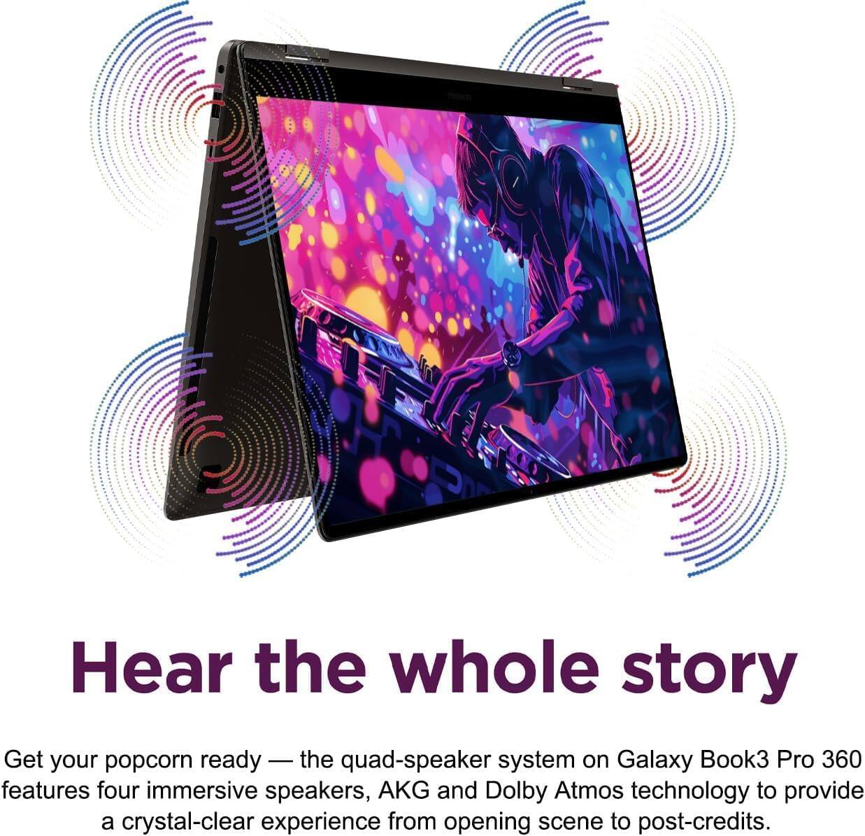 Hear the whole story

Get your popcorn ready — the quad-speaker system on Galaxy Book3 Pro 360 features four immersive speakers, AKG and Dolby Atmos technology to provide a crystal-clear experience from opening scene to post-credits.