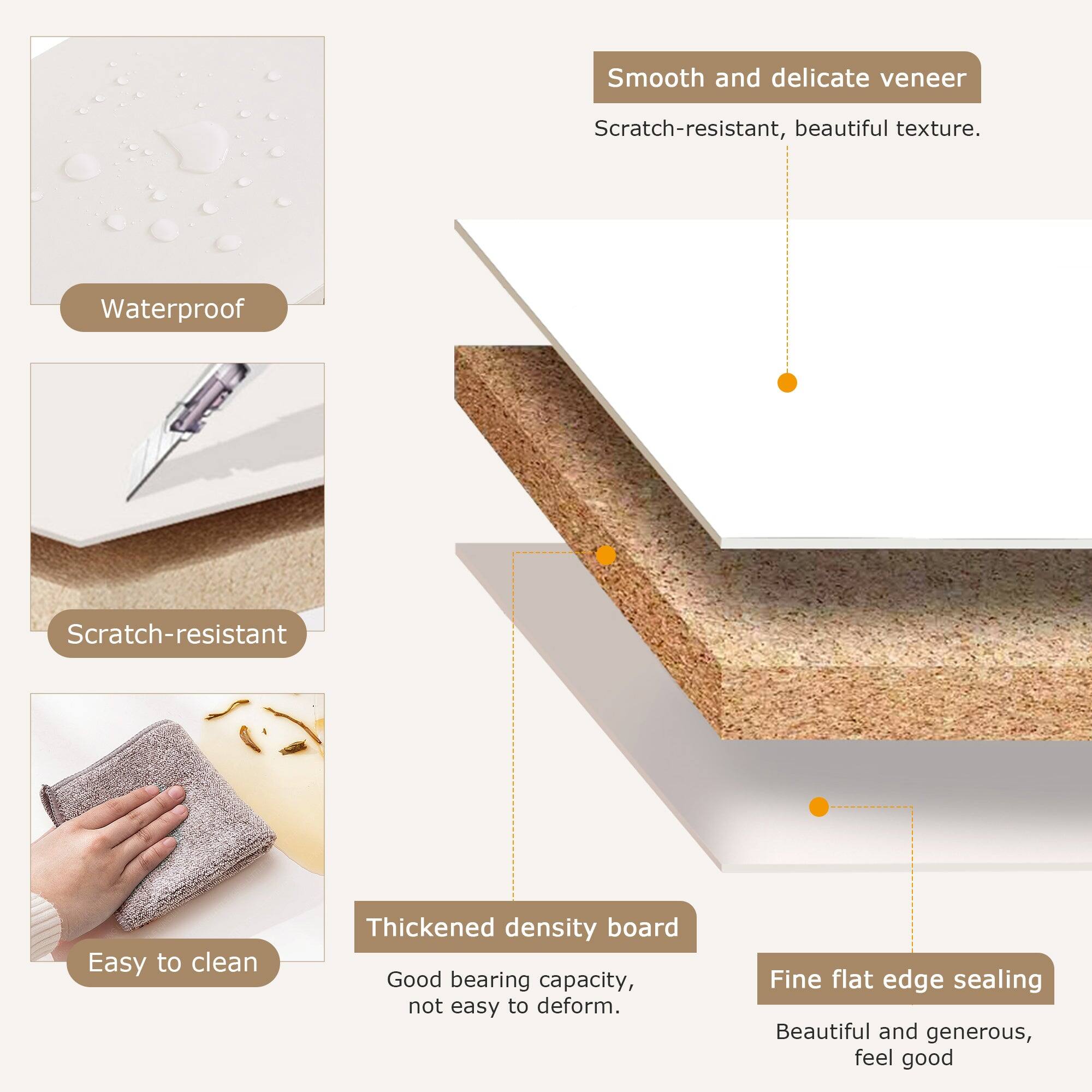 - Smooth and delicate veneer
  - Scratch-resistant, beautiful texture.

- Waterproof

- Scratch-resistant

- Thickened density board
  - Good bearing capacity, not easy to deform.

- Fine flat edge sealing
  - Beautiful and generous, feel good

- Easy to clean
