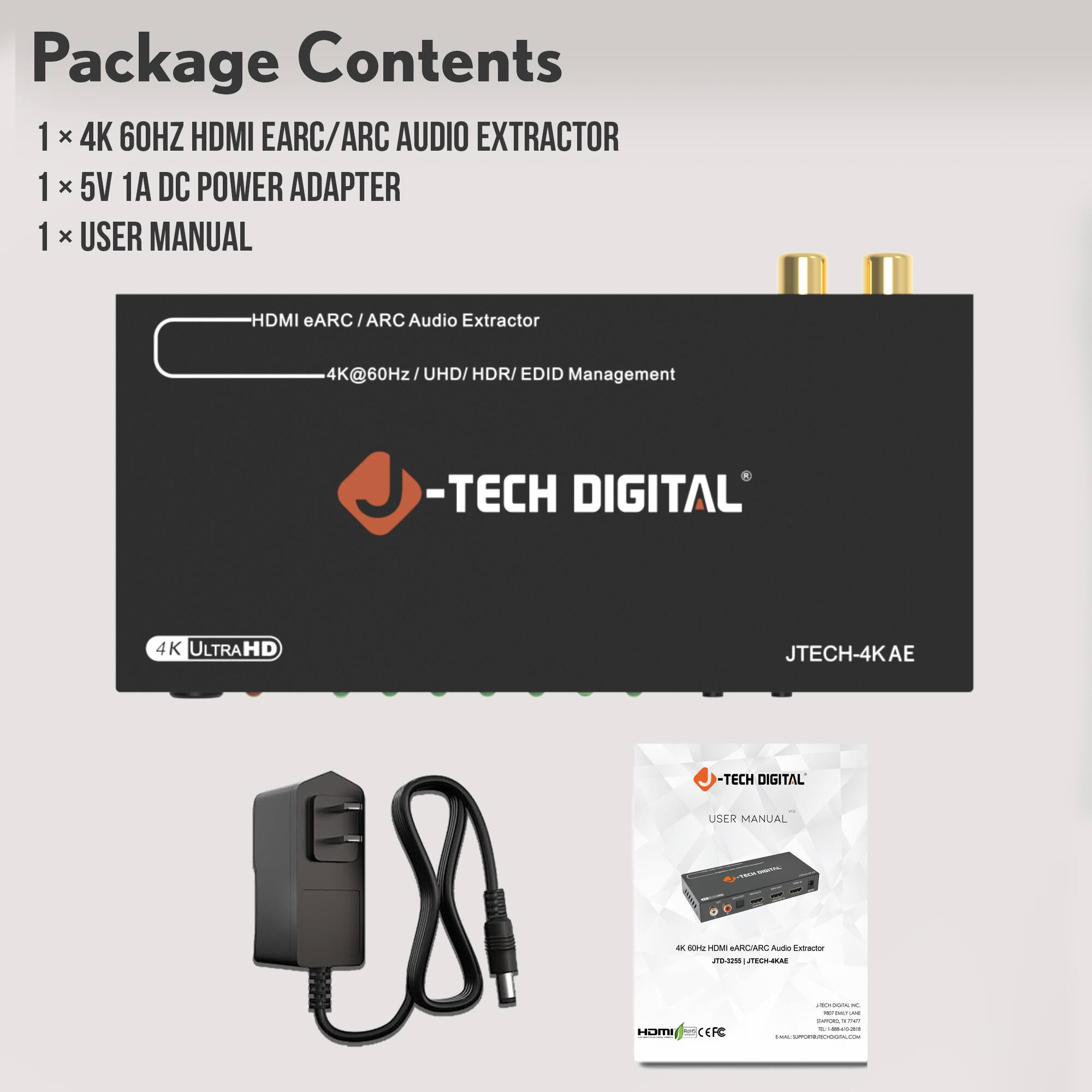 Package Contents  
1 x 4K 60HZ HDMI EARC/ARC AUDIO EXTRACTOR  
1 x 5V 1A DC POWER ADAPTER  
1 x USER MANUAL  

HDMI eARC/ARC Audio Extractor  
4K@60Hz/UHD/HDR/EDID Management  

-TECH DIGITAL  
4K ULTRAHD  
JTECH-4KAE  

USER MANUAL  
-TECH DIGITAL  
4K 60HZ HDMI EARC/ARC AUDIO EXTRACTOR  
JTECH-4KAE
