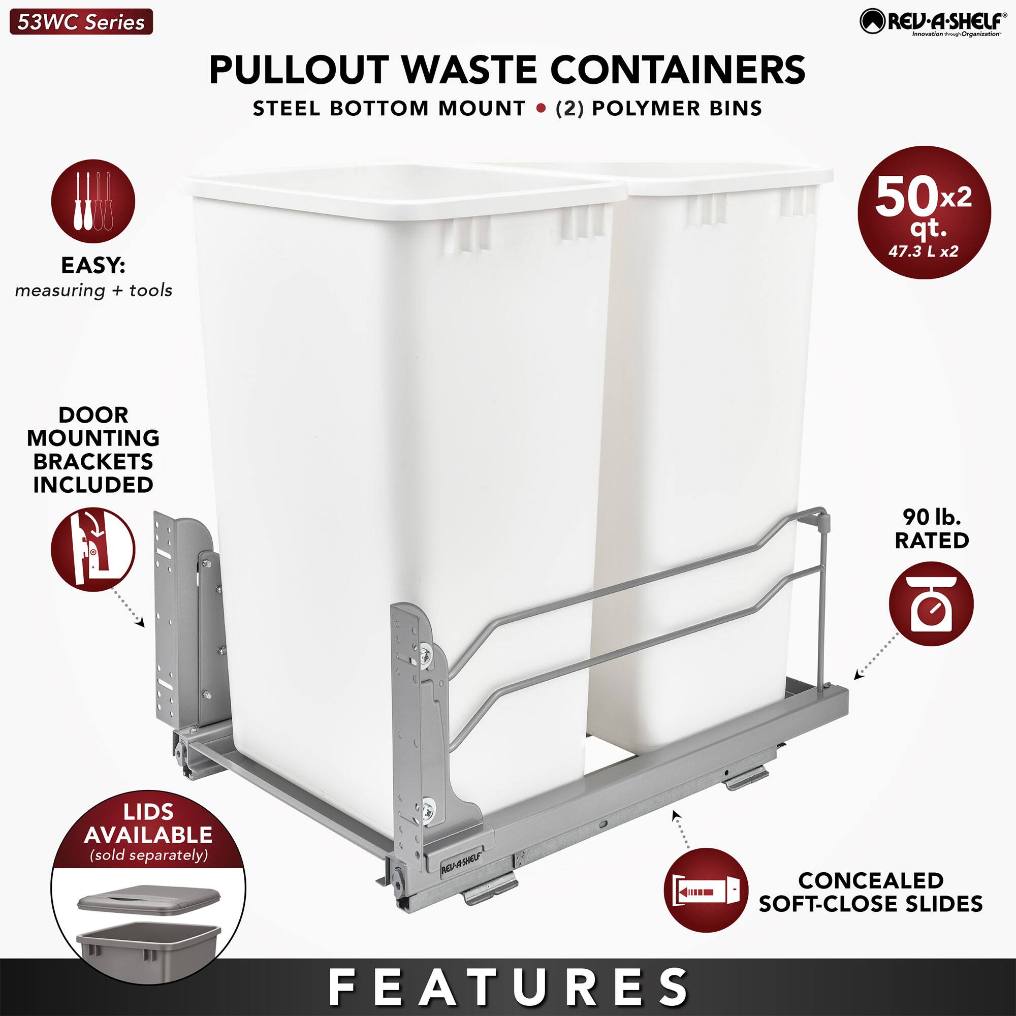53WC Series REV-A-SHELF PULLOUT WASTE CONTAINERS  
STEEL BOTTOM MOUNT (2) POLYMER BINS  

EASY: measuring + tools  
502 qt. (47.3 L x2)  
DOOR MOUNTING BRACKETS INCLUDED  
LIDS AVAILABLE (sold separately)  
90 lb. RATED  
CONCEALED SOFT-CLOSE SLIDES  

FEATURES