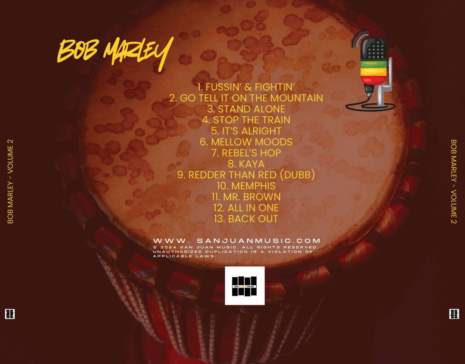 BOB MARLEY  
VOLUME 2  

1. FUSSIN' & FIGHTIN'  
2. GO TELL IT ON THE MOUNTAIN  
3. STAND ALONE  
4. STOP THE TRAIN  
5. IT'S ALRIGHT  
6. MELLOW MOODS  
7. REBEL'S HOP  
8. KAYA  
9. REDDER THAN RED (DUBB)  
10. MEMPHIS  
11. MR. BROWN  
12. ALL IN ONE  
13. BACK OUT  

www.SANJUANMUSIC.COM  
© 2024 SAN JUAN MUSIC. ALL RIGHTS RESERVED.  
UNAUTHORIZED DUPLICATION IS A VIOLATION OF APPLICABLE LAWS.  

BOB MARLEY - VOLUME 2  
Amck 0