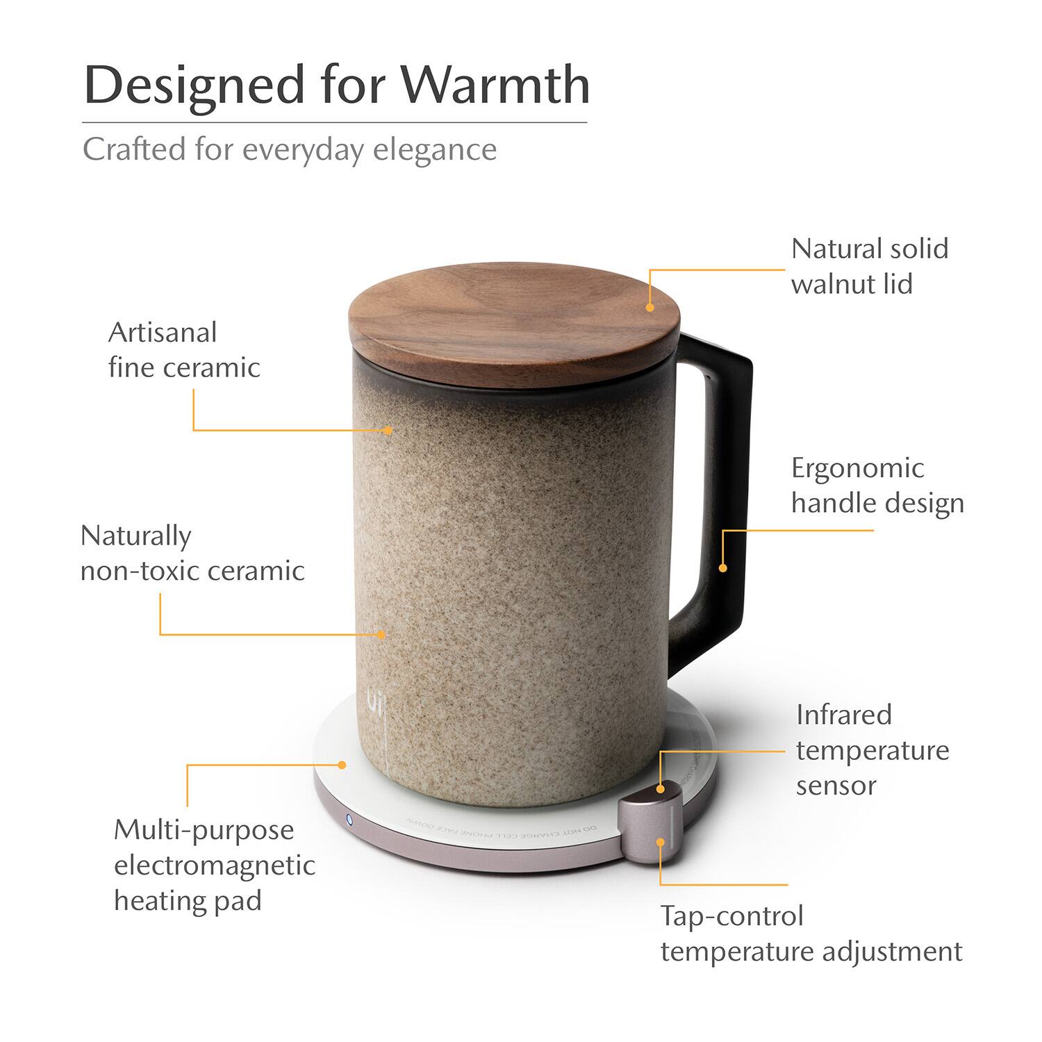 Designed for Warmth  
Crafted for everyday elegance  
Natural solid walnut lid  
Artisanal fine ceramic  
Naturally non-toxic ceramic  
Ergonomic handle design  
Multi-purpose electromagnetic heating pad  
Infrared temperature sensor  
Tap-control temperature adjustment