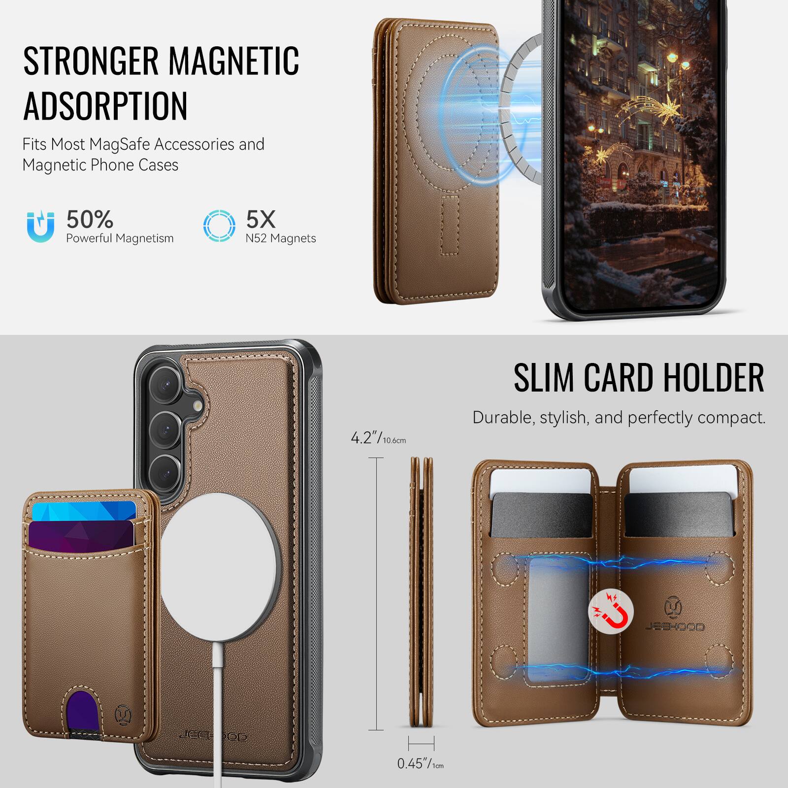 STRONGER MAGNETIC ADSORPTION  
Fits Most MagSafe Accessories and Magnetic Phone Cases  
50% Powerful Magnetism  
5X N52 Magnets  

SLIM CARD HOLDER  
Durable, stylish, and perfectly compact.  

4.2"/10.6cm  
0.45"/1cm  

JEDHOCO