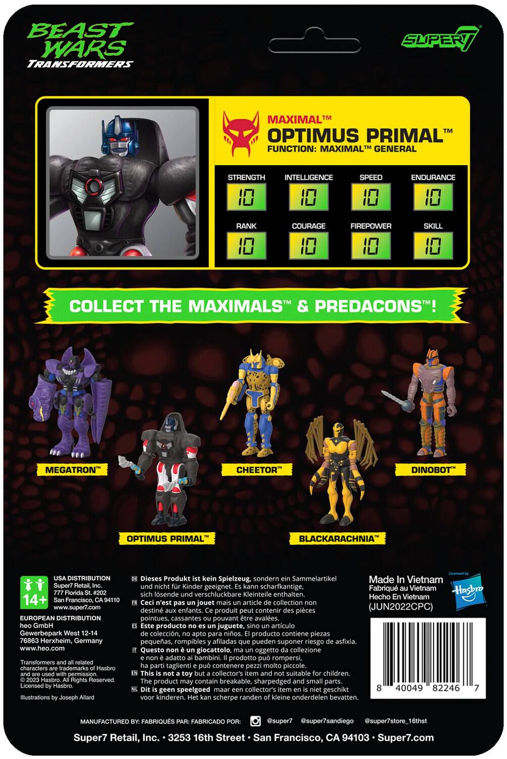 Here is the corrected and grouped text from the image:

---

**Beast Wars Transformers**

**Supert Maximal Optimus Primal**

**Function:** Maximal General

**Stats:**
- Strength: 10
- Intelligence: 10
- Speed: 10
- Endurance: 10
- Rank: 10
- Courage: 10
- Firepower: 10
- Skill: 10

**Collect the Maximals & Predacons!**

- Megatron
- Cheetor
- Dinobot
- Optimus Primal
- Blackarachnia

---

**USA Distribution:**
Super/Retail, Florida #202
14+
Francisco, 94110
www.super7.com

**European Distribution:**
GmbH Gewerbepark West 12-14
76863 Herxheim, Germany
www.heo.com

Transformers related characters trademarks Hasbro permission 2023 Hasbro. Rights Reserved Licensed Hasbro. Illustrations Joseph Allard

Dieses Produkt kein Spielzeug, sondern Sammelartikel Made In Vietnam nicht Kinder geeignet. kann scharfkantige, Fabriqu Vietnam sich lösende und verschluckbare Kleinteile enthalten.

Hasbro Hecho Vietnam

Ceci n'est pas jouet mais article collection destiné aux enfants. produit peut contenir pièces pointues, cassantes pouvant être avalées.

Este producto no es juguete, sino artículo de colección, apto para coleccionistas.

---

**Manufactured by:**
FABRIQUÉS PAR: FABRICADO POR:
Super7, Inc.
1150 16th St, San Francisco, CA 94103
www.super7.com

---

**Barcode:**
40029 82240 17

---

**Note:** This product is not a toy, but a collectible. It may contain sharp, small parts that can be swallowed. Not suitable for children.