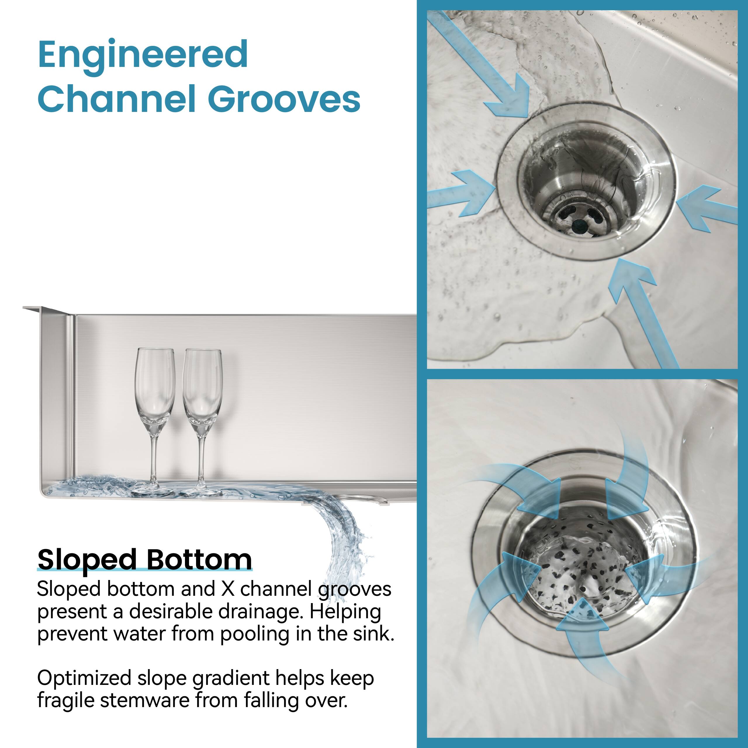 Engineered Channel Grooves

Sloped Bottom

Sloped bottom and X channel grooves present a desirable drainage. Helping prevent water from pooling in the sink.

Optimized slope gradient helps keep fragile stemware from falling over.