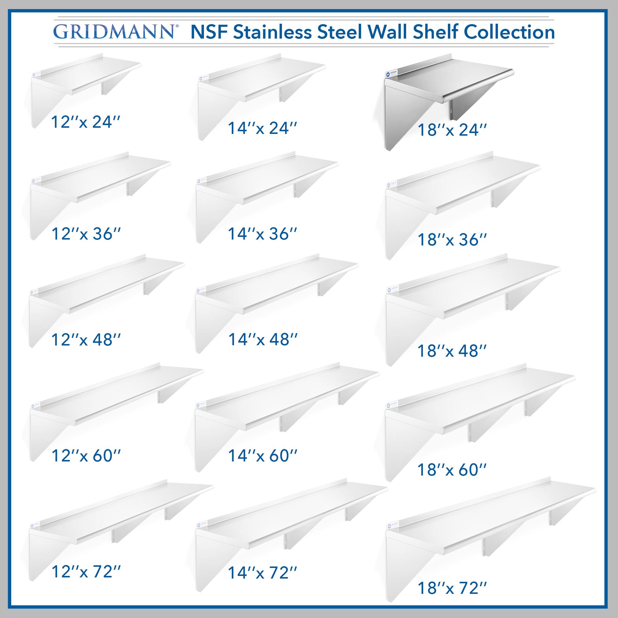 GRIDMANN NSF Stainless Steel Wall Shelf Collection

- 12"x 24"
- 14"x 24"
- 18"x 24"
- 12"x 36"
- 14"x 36"
- 18"x 36"
- 12"x 48"
- 14"x 48"
- 18"x 48"
- 12"x 60"
- 14"x 60"
- 18"x 60"
- 12"x 72"
- 14"x 72"
- 18"x 72"