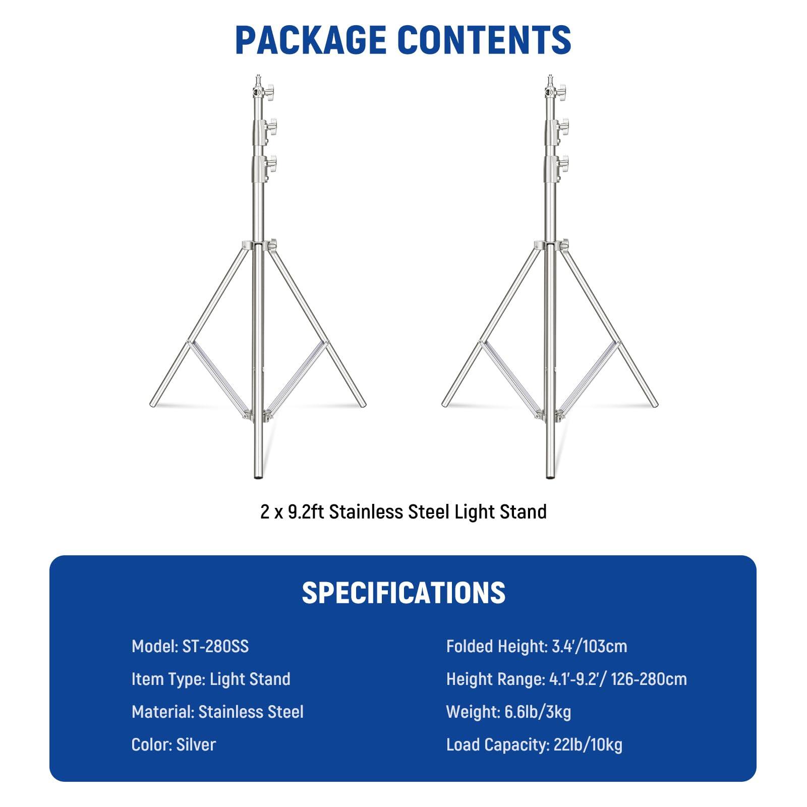 PACKAGE CONTENTS  
2 x 9.2ft Stainless Steel Light Stand  

SPECIFICATIONS  
Model: ST-280SS  
Item Type: Light Stand  
Material: Stainless Steel  
Color: Silver  
Folded Height: 3.4'/103cm  
Height Range: 4.1'-9.2'/126-280cm  
Weight: 6.6lb/3kg  
Load Capacity: 22lb/10kg