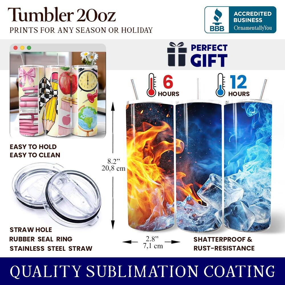 Tumbler 20oz  
PRINTS FOR ANY SEASON OR HOLIDAY  
ACCREDITED BUSINESS BBB OrnamentallyYou  
PERFECT GIFT  
EASY TO HOLD  
EASY TO CLEAN  
8.2" 20.8 cm  
STRAW HOLE  
RUBBER SEAL RING  
STAINLESS STEEL STRAW  
2.8" 7.1 cm  
SHATTERPROOF & RUST-RESISTANCE  
QUALITY SUBLIMATION COATING  
6 HOURS  
12 HOURS