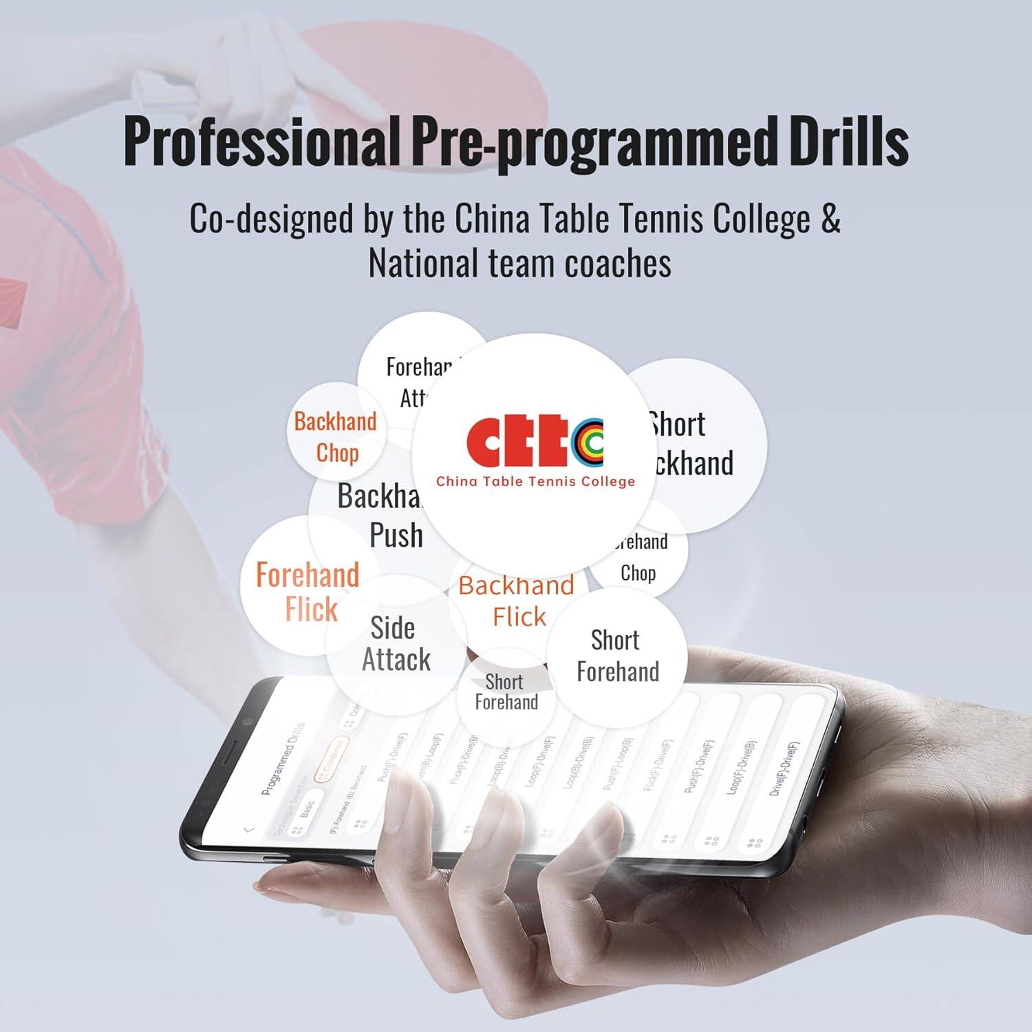 Professional Pre-programmed Drills  
Co-designed by the China Table Tennis College & National team coaches  

- Forehand Attack  
- Backhand Chop  
- Backhand  
- Push  
- Forehand Flick  
- Side Attack  
- Short Forehand  
- Forehand Short  
- Backhand Flick  
- Short Backhand  
- Forehand Chop  

China Table Tennis College