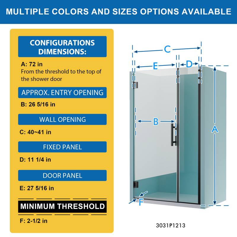 MULTIPLE COLORS AND SIZES OPTIONS AVAILABLE

CONFIGURATIONS DIMENSIONS:
A: 72 in
From the threshold to the top of the shower door

APPROX. ENTRY OPENING
B: 26 5/16 in

WALL OPENING
C: 40~41 in

FIXED PANEL
D: 11 1/4 in

DOOR PANEL
E: 27 5/16 in

MINIMUM THRESHOLD
F: 2-1/2 in

3031P1213