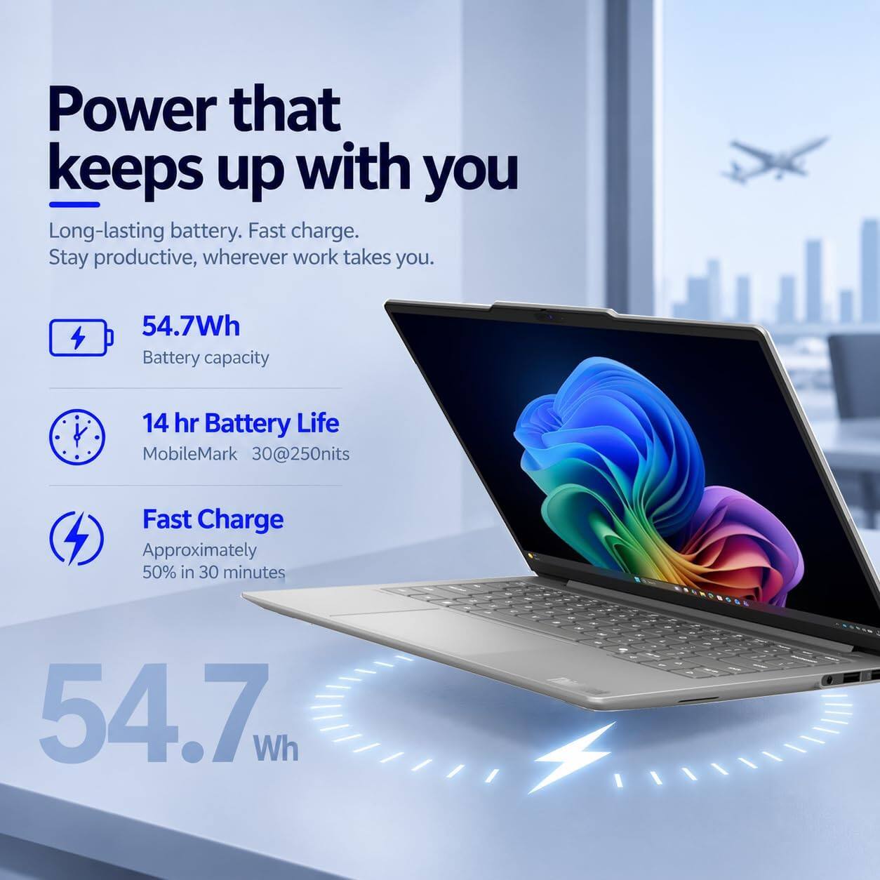 Power that keeps up with you  
Long-lasting battery. Fast charge. Stay productive, wherever work takes you.  

54.7Wh Battery capacity  
14 hr Battery Life MobileMark 30@250nits  
Fast Charge Approximately 50% in 30 minutes