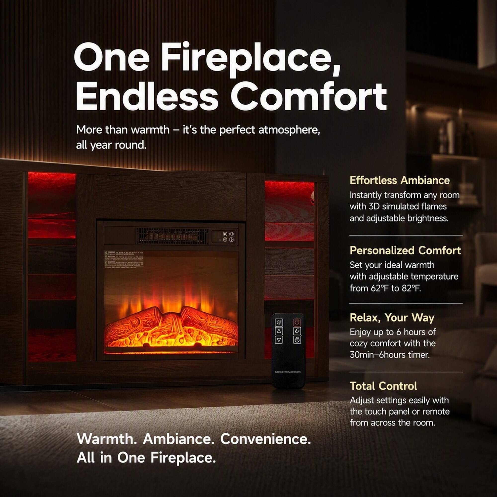 One Fireplace, Endless Comfort

More than warmth - it's the perfect atmosphere, all year round.

Effortless Ambiance
Instantly transform any room with 3D simulated flames and adjustable brightness.

Personalized Comfort
Set your ideal warmth with adjustable temperature from 62°F to 82°F.

Relax, Your Way
Enjoy up to 6 hours of cozy comfort with the 30min-6hours timer.

Total Control
Adjust settings easily with the touch panel or remote from across the room.

Warmth. Ambiance. Convenience. All in One Fireplace.