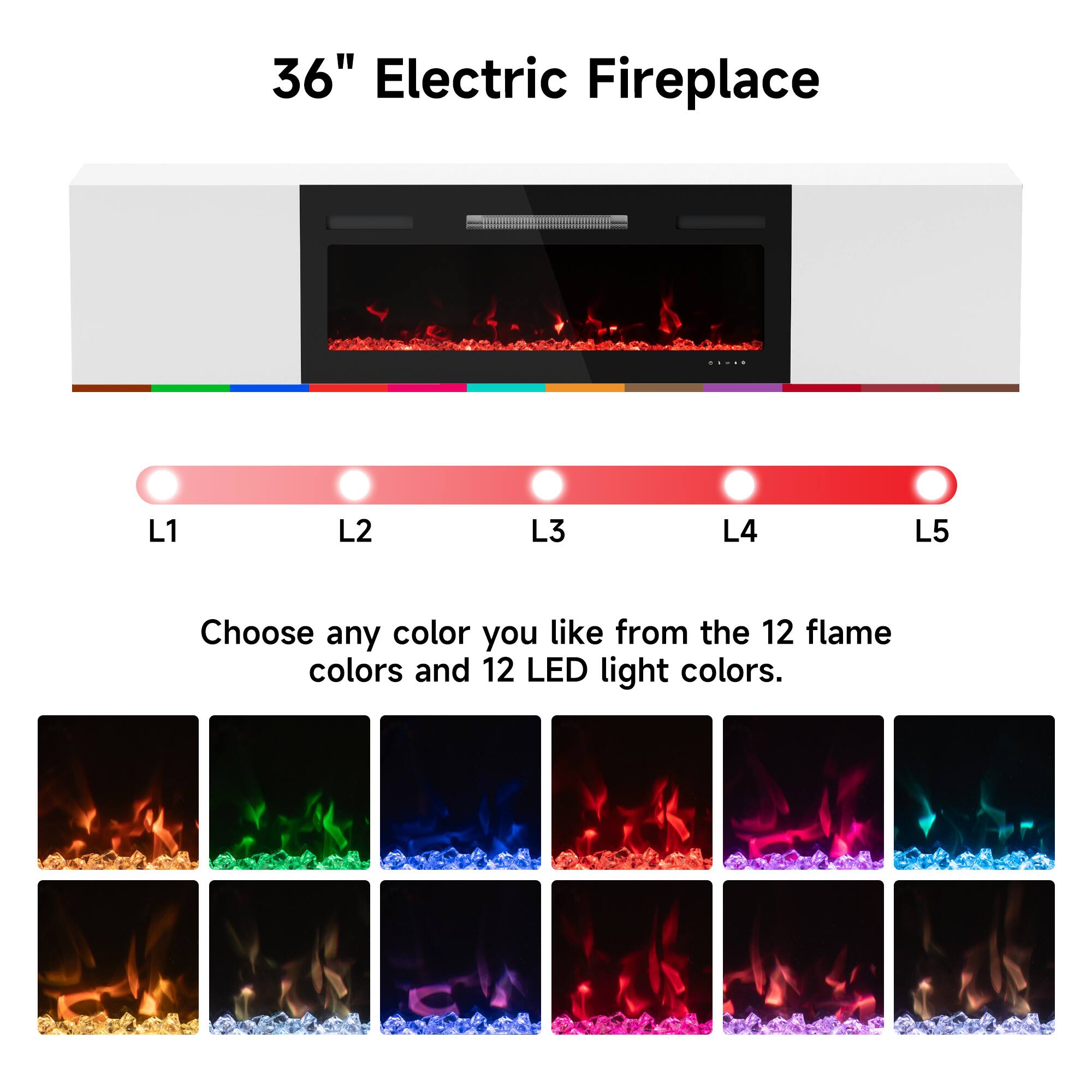 36" Electric Fireplace

Choose any color you like from the 12 flame colors and 12 LED light colors.

L1 L2 L3 L4 L5