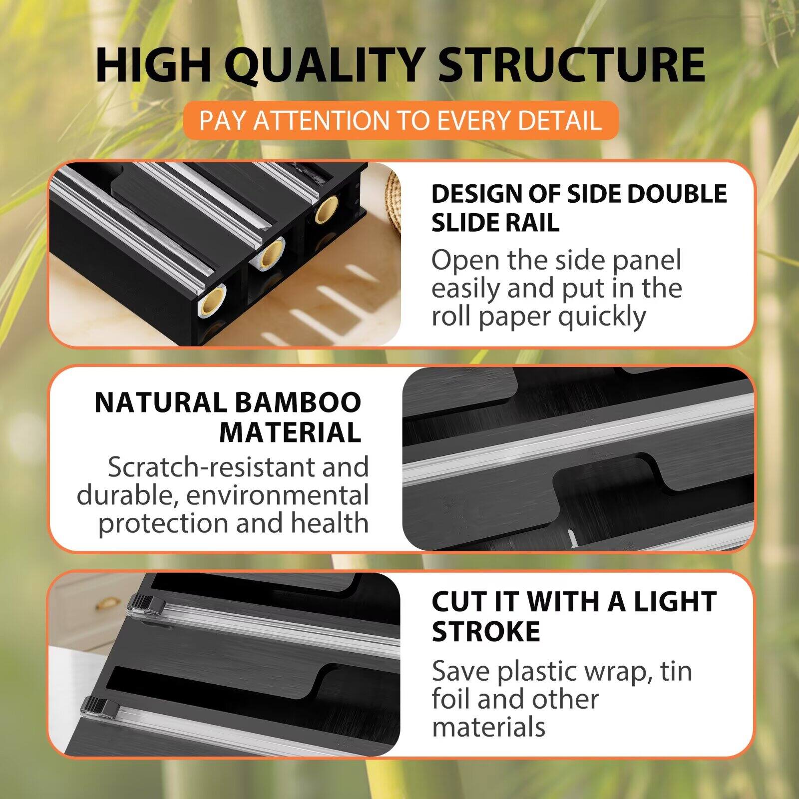 HIGH QUALITY STRUCTURE  
PAY ATTENTION TO EVERY DETAIL  

DESIGN OF SIDE DOUBLE SLIDE RAIL  
Open the side panel easily and put in the roll paper quickly  

NATURAL BAMBOO MATERIAL  
Scratch-resistant and durable, environmental protection and health  

CUT IT WITH A LIGHT STROKE  
Save plastic wrap, tin foil and other materials