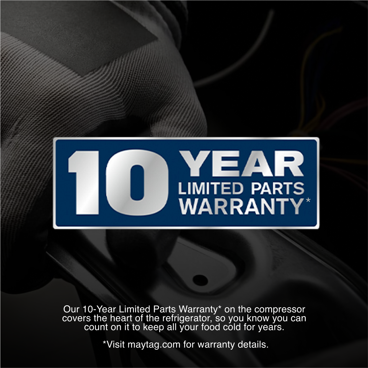 10 YEAR LIMITED PARTS WARRANTY*

Our 10-Year Limited Parts Warranty* on the compressor covers the heart of the refrigerator, so you know you can count on it to keep all your food cold for years.

*Visit maytag.com for warranty details.