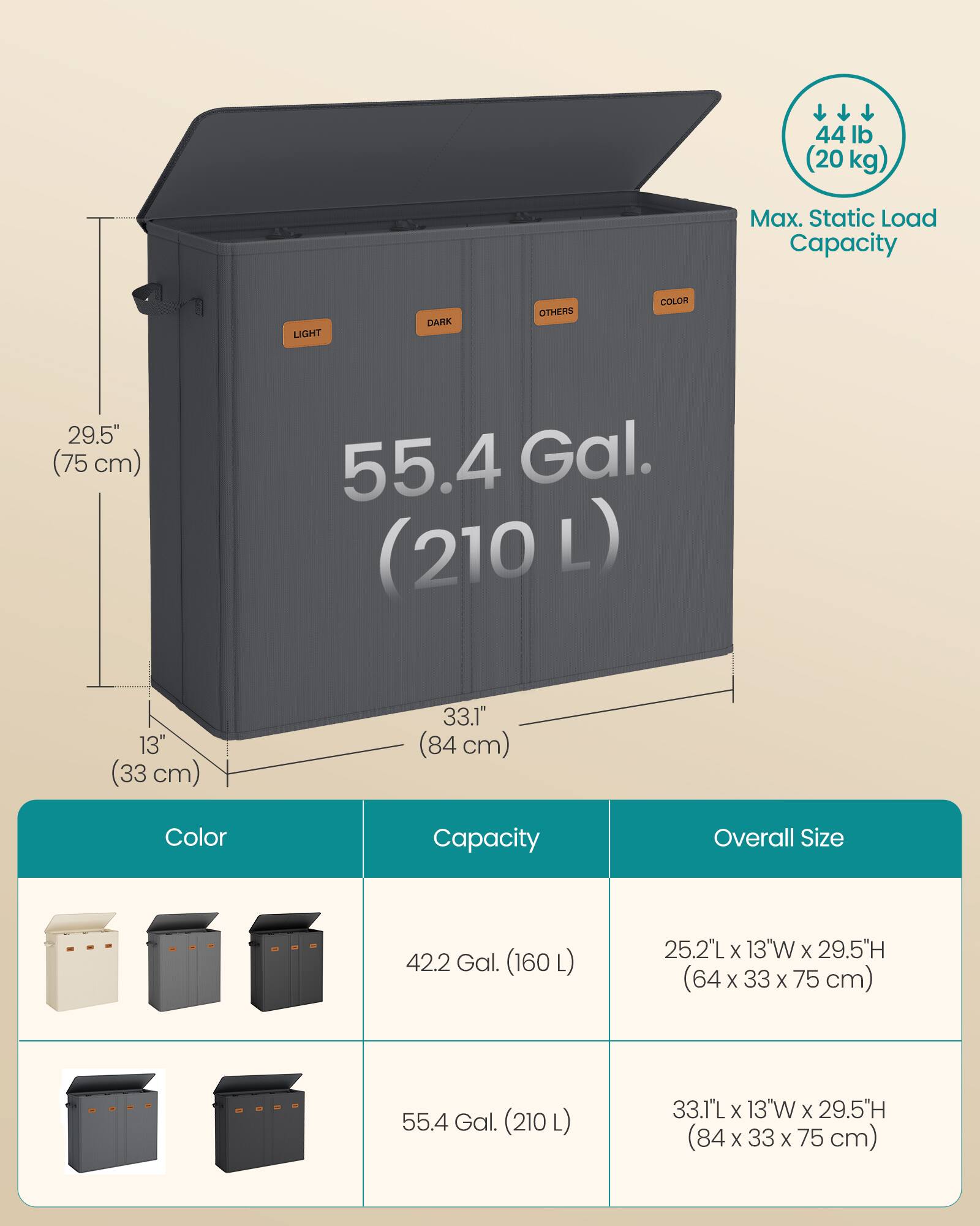 44 lb (20 kg)  
Max. Static Load Capacity  

LIGHT  
DARK  
OTHERS  
COLOR  

29.5" (75 cm)  
55.4 Gal. (210 L)  
13" (33 cm)  
33.1" (84 cm)  

Color  
Capacity  
Overall Size  

42.2 Gal. (160 L)  
25.2"L x 13"W x 29.5"H (64 x 33 x 75 cm)  

55.4 Gal. (210 L)  
33.1"L x 13"W x 29.5"H (84 x 33 x 75 cm)