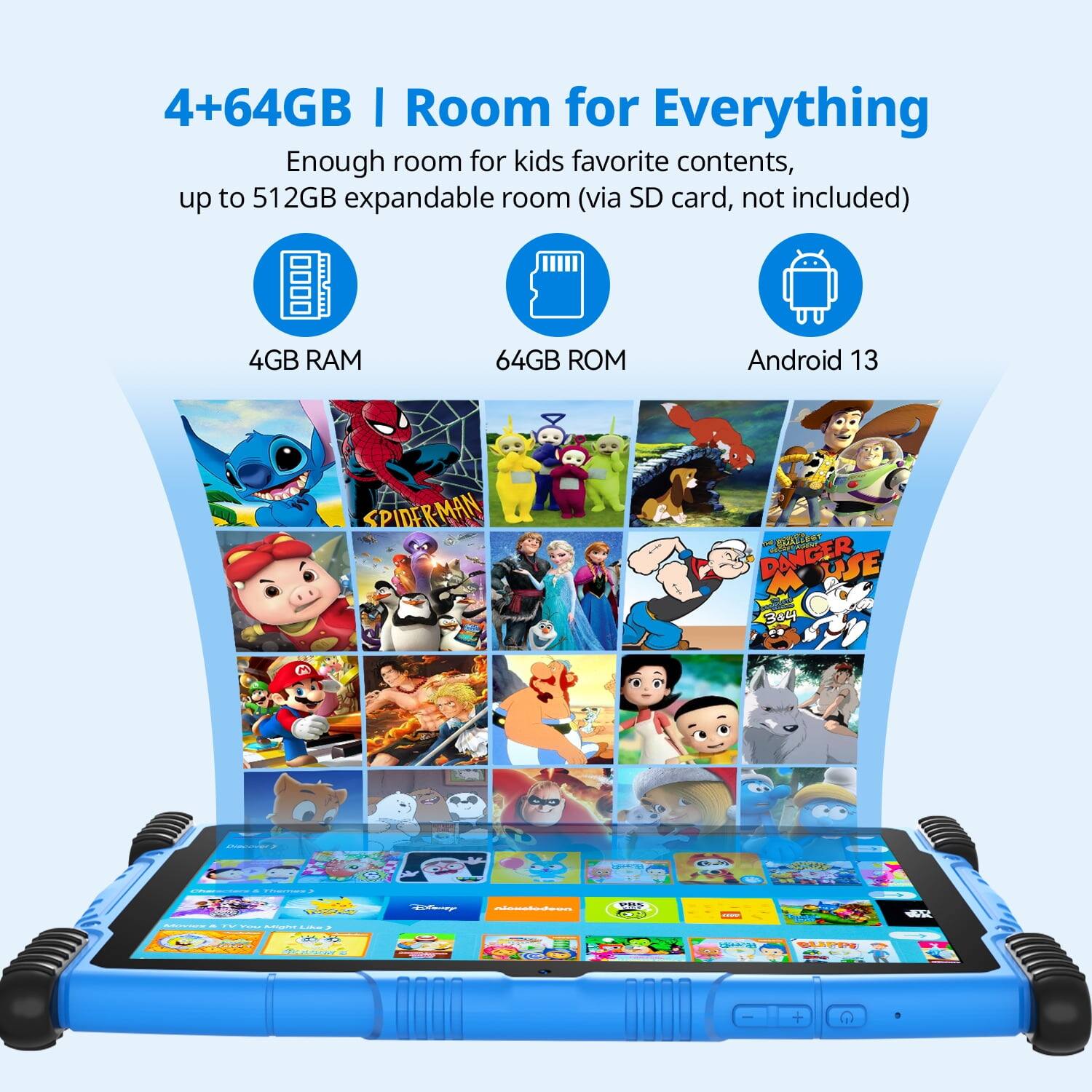 4+64GB | Room for Everything

Enough room for kids' favorite contents, up to 512GB expandable room (via SD card, not included)

4GB RAM  
64GB ROM  
Android 13