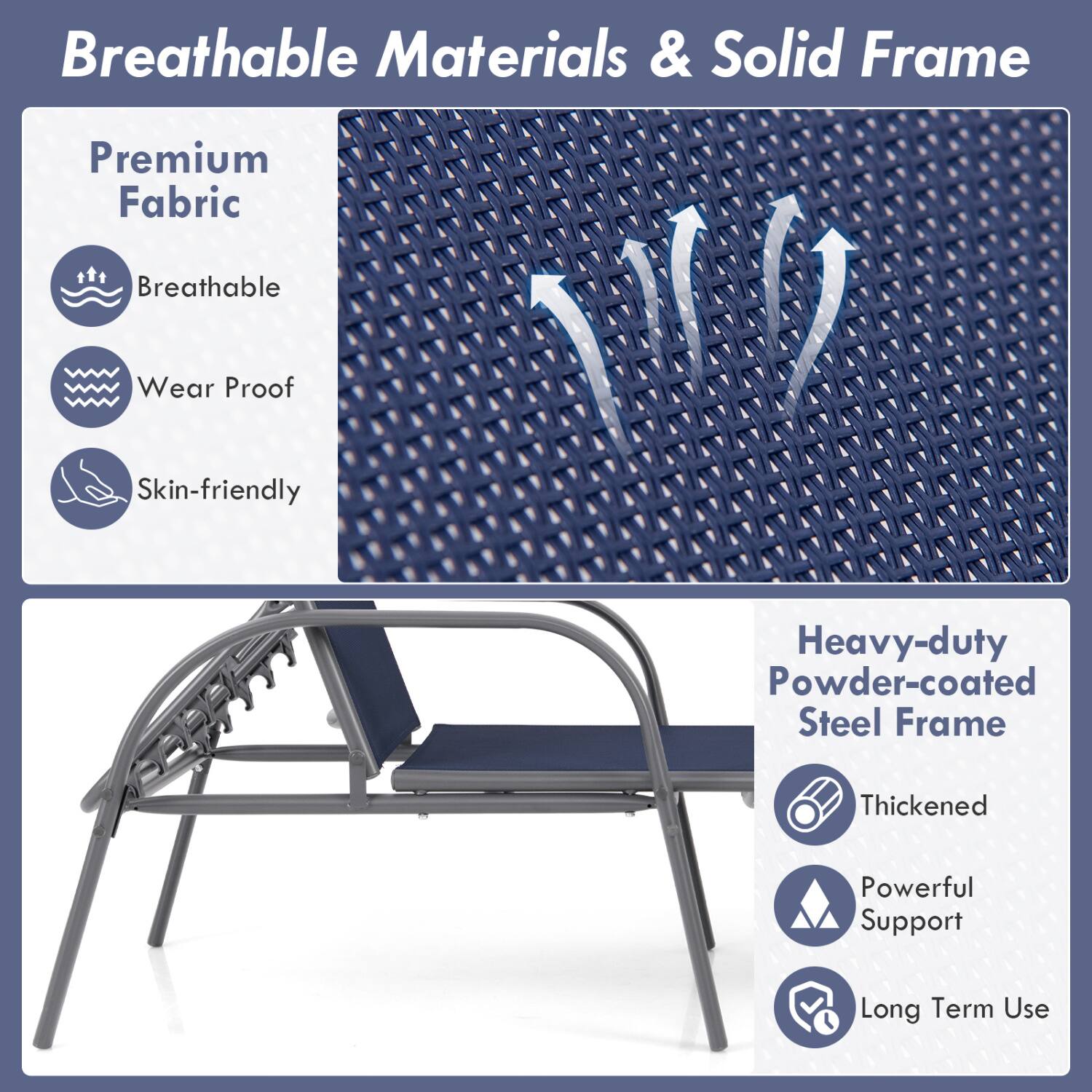 Breathable Materials & Solid Frame

Premium Fabric
- Breathable
- Wear Proof
- Skin-friendly

Heavy-duty Powder-coated Steel Frame
- Thickened
- Powerful Support
- Long Term Use