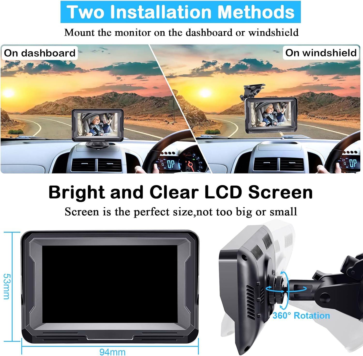 Two Installation Methods  
Mount the monitor on the dashboard or windshield  
On dashboard  
On windshield  

Bright and Clear LCD Screen  
Screen is the perfect size, not too big or small  
53mm  
94mm  
360° Rotation