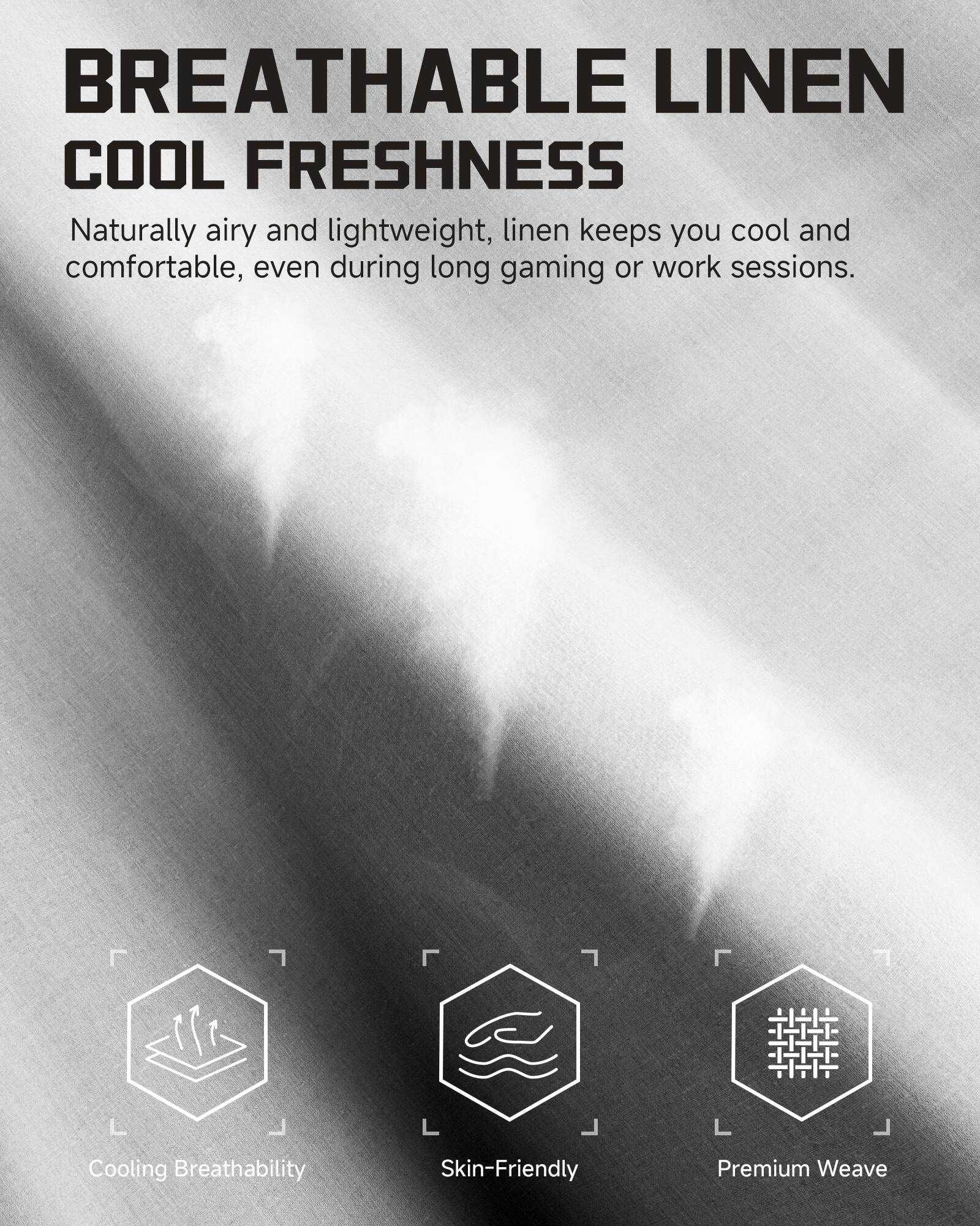 BREATHABLE LINEN  
COOL FRESHNESS  

Naturally airy and lightweight, linen keeps you cool and comfortable, even during long gaming or work sessions.  

Cooling Breathability  
Skin-Friendly  
Premium Weave