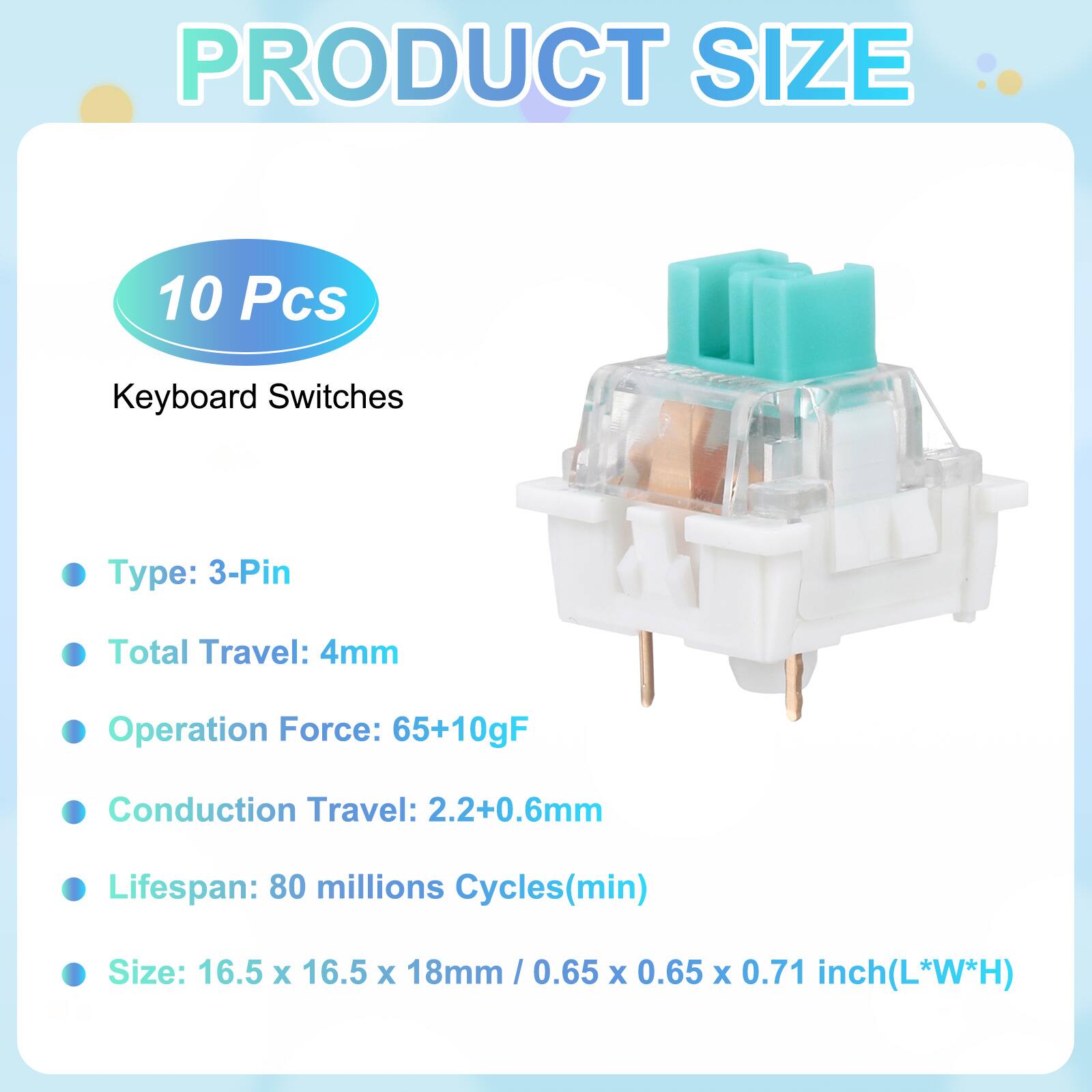 PRODUCT SIZE

10 Pcs Keyboard Switches

- Type: 3-Pin
- Total Travel: 4mm
- Operation Force: 65+10gF
- Conduction Travel: 2.2+0.6mm
- Lifespan: 80 millions Cycles(min)
- Size: 16.5 x 16.5 x 18mm / 0.65 x 0.65 x 0.71 inch(L*W*H)