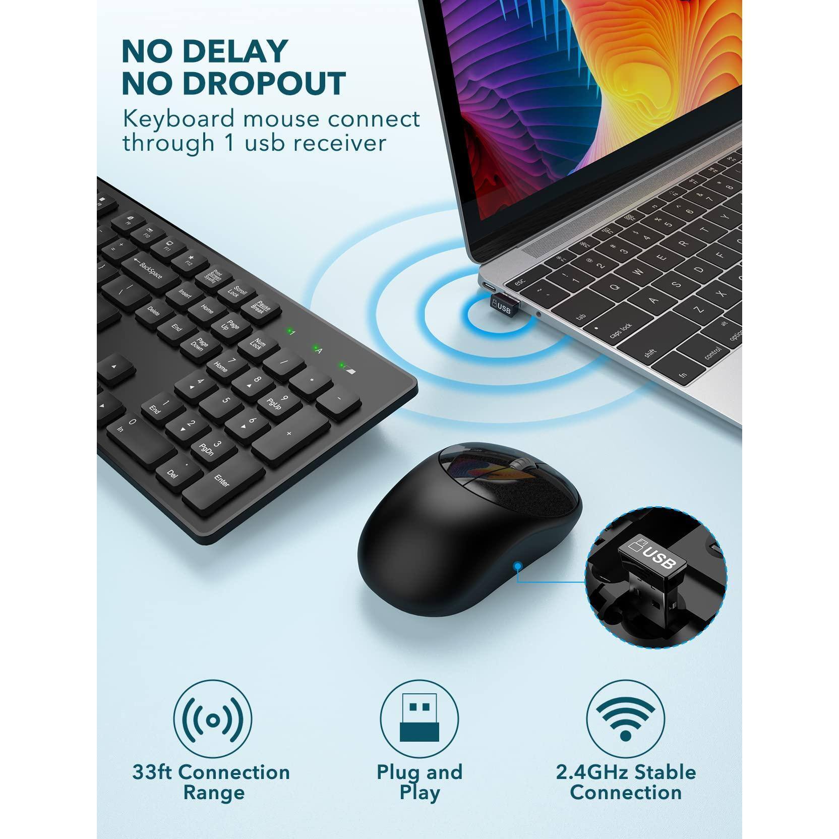 NO DELAY  
NO DROPOUT  

Keyboard mouse connect through 1 usb receiver  

33ft Connection Range  
Plug and Play  
2.4GHz Stable Connection