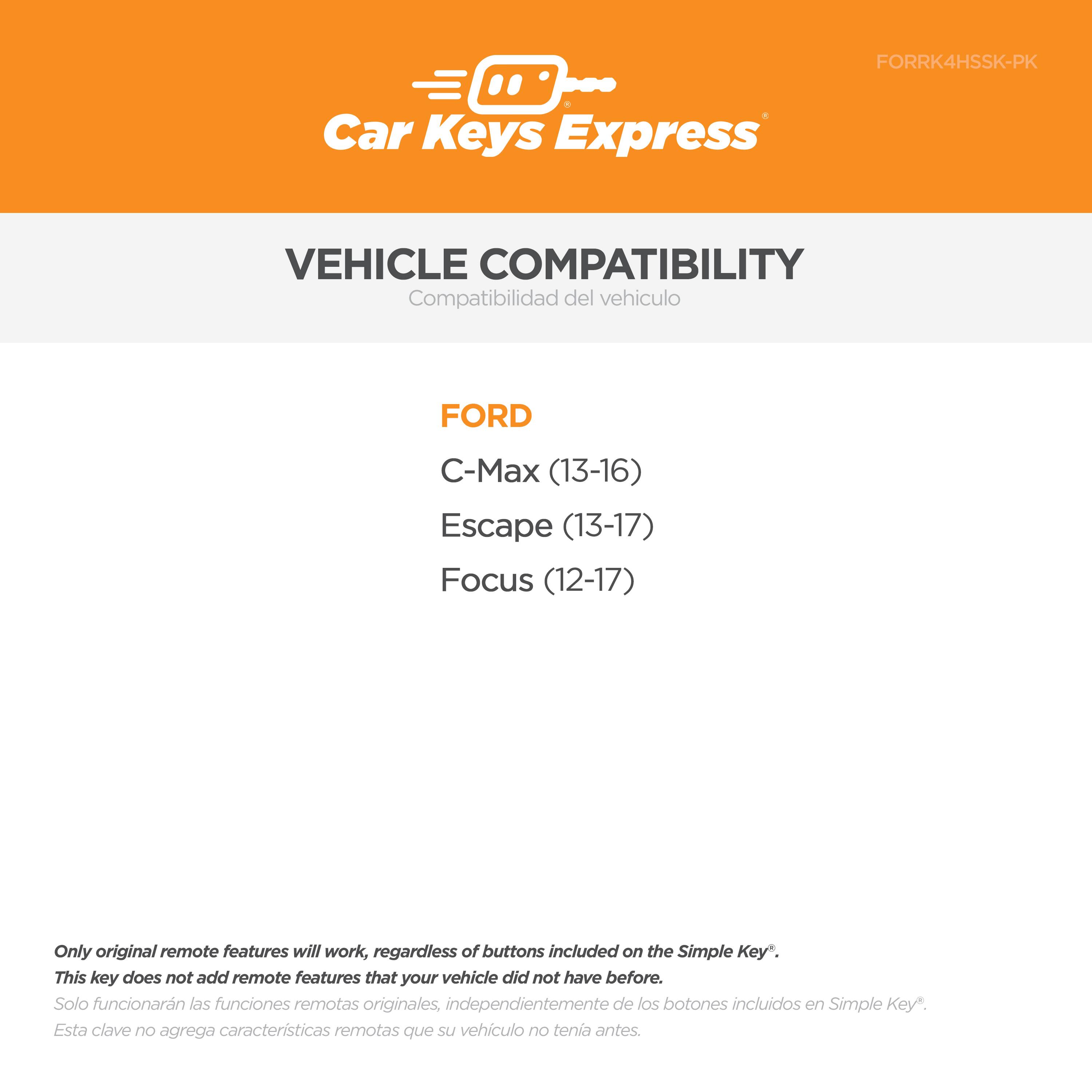 **Car Keys Express**

**VEHICLE COMPATIBILITY**  
Compatibilidad del vehículo

**FORD**  
- C-Max (13-16)  
- Escape (13-17)  
- Focus (12-17)

---

Only original remote features will work, regardless of buttons included on the Simple Key*.  
This key does not add remote features that your vehicle did not have before.  
Solo funcionarán las funciones remotas originales, independientemente de los botones incluidos en Simple Key*.  
Esta clave no agrega características remotas que su vehículo no tenía antes.