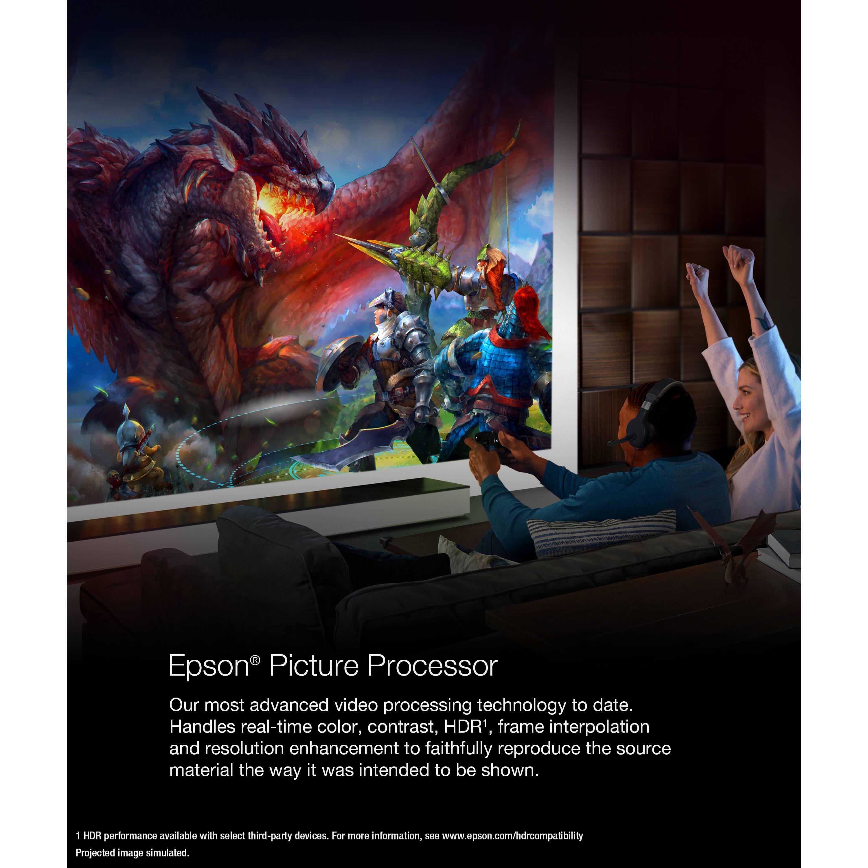 Epson Picture Processor

Our most advanced video processing technology to date. Handles real-time color, contrast, HDR, frame interpolation and resolution enhancement to faithfully reproduce the source material the way it was intended to be shown.

1 HDR performance available with select third-party devices. For more information, see www.epson.com/hdrcompatibility

Projected image simulated.