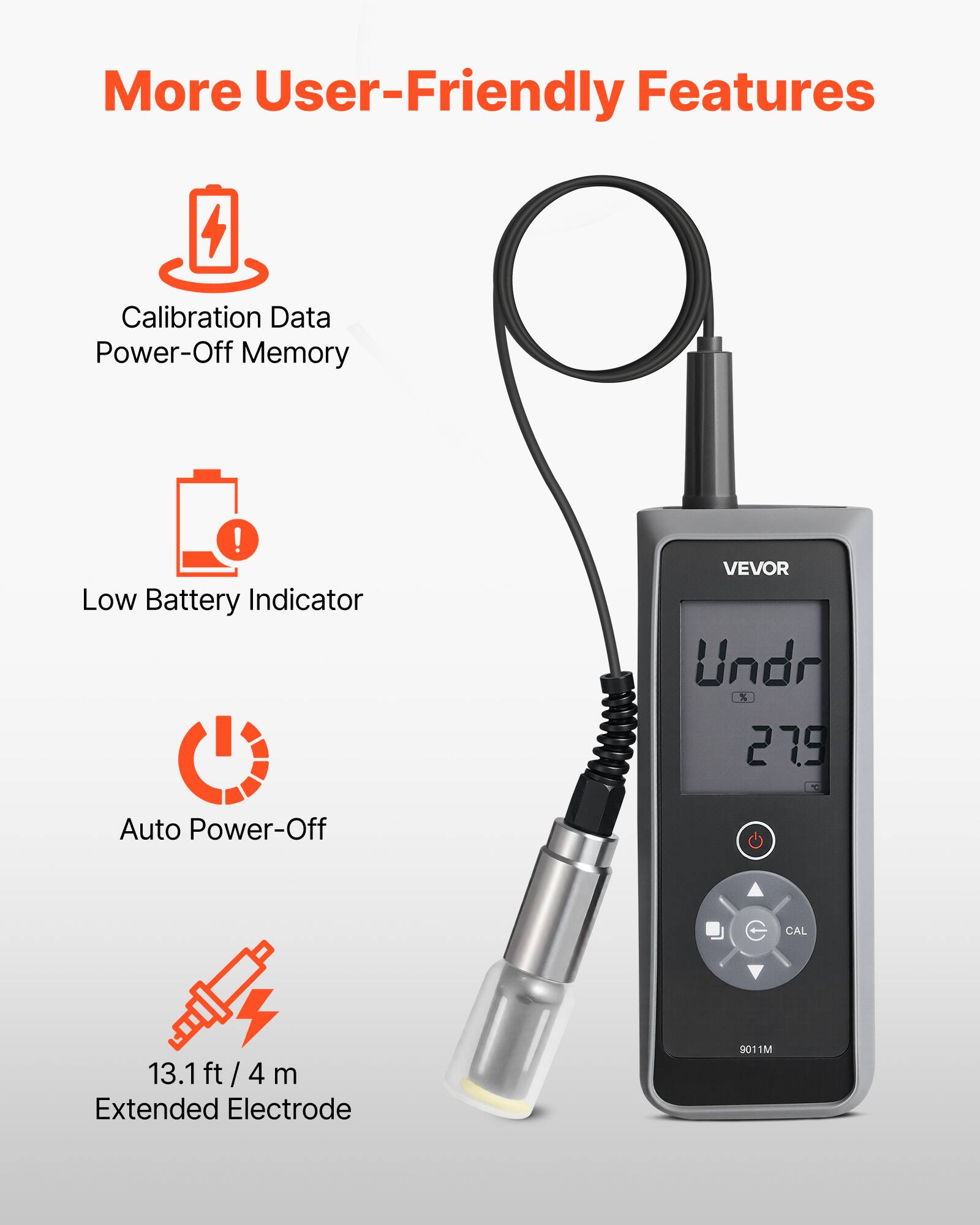 More User-Friendly Features

- Calibration Data
- Power-Off Memory
- Low Battery Indicator
- Auto Power-Off
- 13.1 ft / 4 m Extended Electrode

VEVOR

Undr % 27.9

CAL

9011M