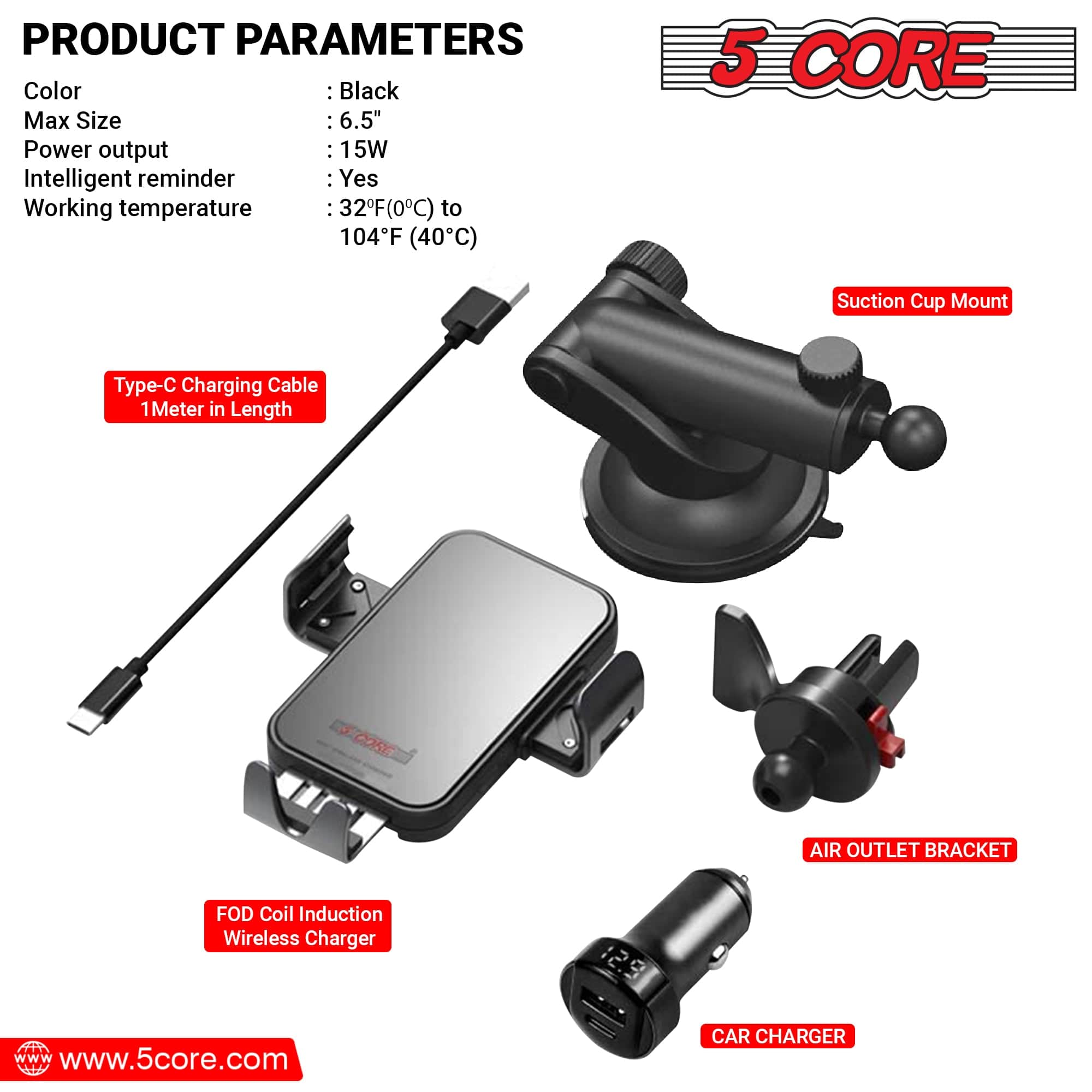 **PRODUCT PARAMETERS**
- Color: Black
- Max Size: 6.5"
- Power output: 15W
- Intelligent reminder: Yes
- Working temperature: 32°F (0°C) to 104°F (40°C)
**Components:**
- Type-C Charging Cable 1 Meter in Length
- Suction Cup Mount
- FOD Coil Induction Wireless Charger
- AIR OUTLET BRACKET
- CAR CHARGER
**Website:**
www.5core.com
