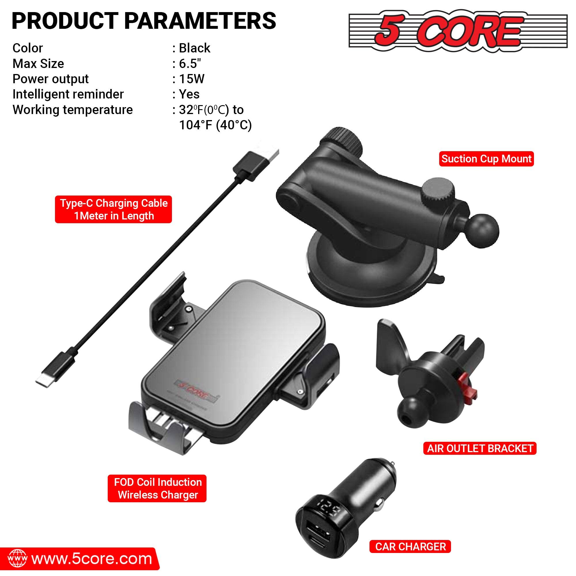 **PRODUCT PARAMETERS**

- Color: Black
- Max Size: 6.5"
- Power output: 15W
- Intelligent reminder: Yes
- Working temperature: 32°F (0°C) to 104°F (40°C)

**Components:**

- Type-C Charging Cable 1 Meter in Length
- Suction Cup Mount
- FOD Coil Induction Wireless Charger
- AIR OUTLET BRACKET
- CAR CHARGER

**Website:**
www.5core.com