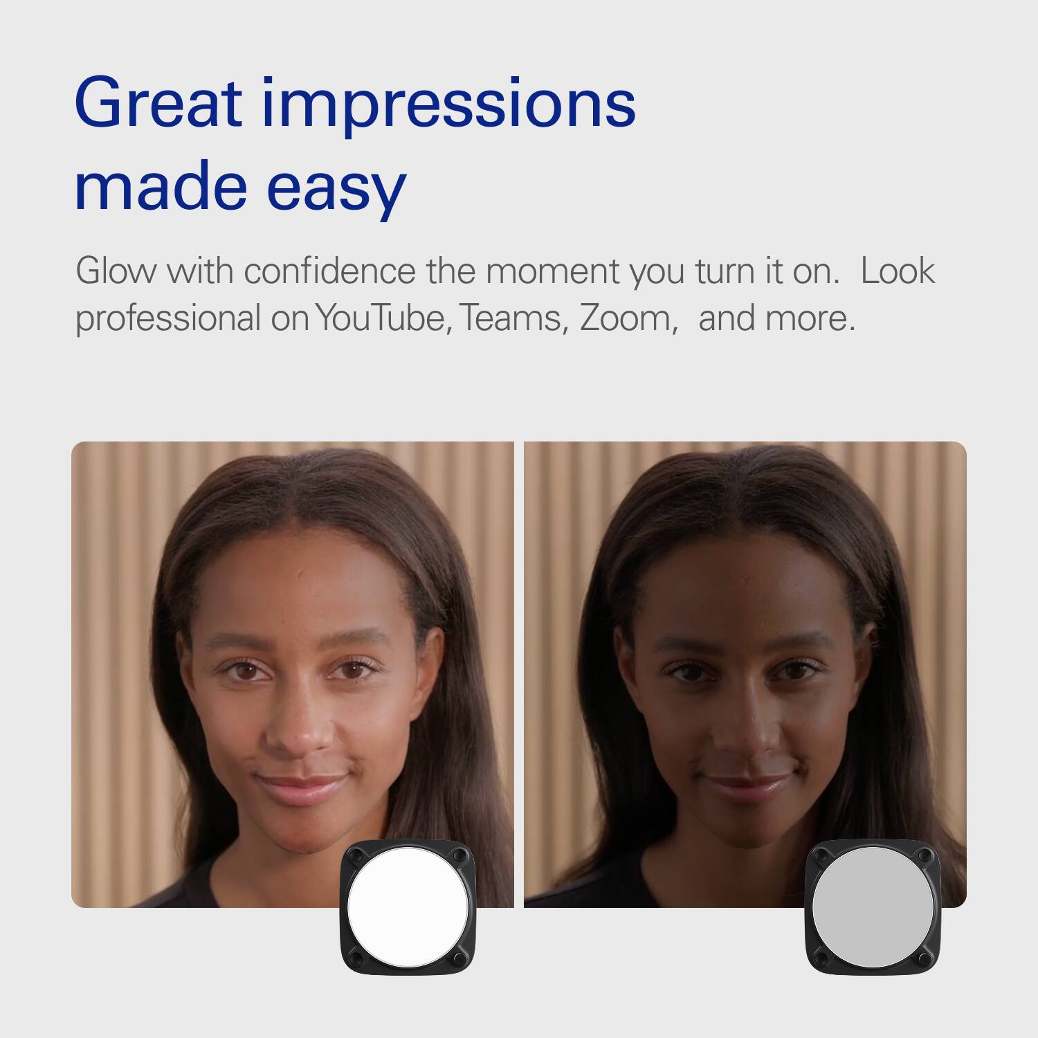 Great impressions made easy  
Glow with confidence the moment you turn it on. Look professional on YouTube, Teams, Zoom, and more.
