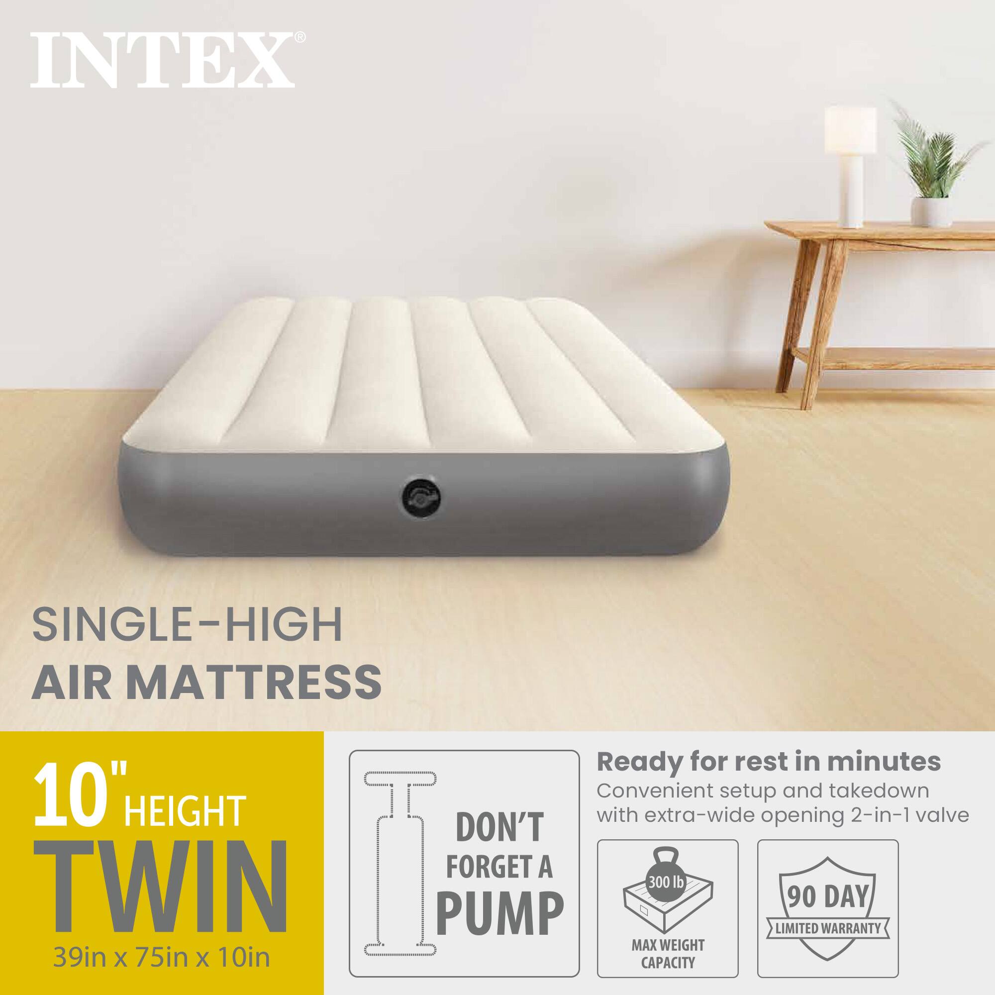 INTEX SINGLE-HIGH AIR MATTRESS

Ready for rest in minutes  
Convenient setup and takedown  
10" HEIGHT  
DON'T FORGET A PUMP  
TWIN  
39in x 75in x 10in  
MAX WEIGHT CAPACITY 300 lb  
90 DAY LIMITED WARRANTY