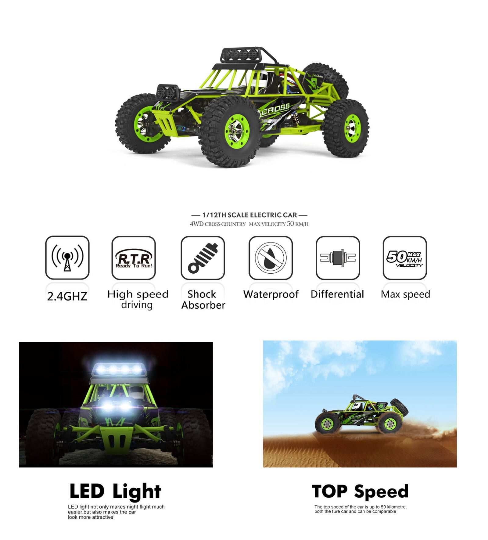 **1/12TH SCALE ELECTRIC CAR**

- 4WD CROSS COUNTRY
- MAX VELOCITY 50 KM/H

**Features:**
- 2.4GHZ
- High speed driving
- Shock Absorber
- Waterproof
- Differential
- Max speed

**LED Light**
LED light not only makes night flight much easier, but also makes the car look more attractive.

**TOP Speed**
The top speed of the car is up to 50 kilometers, both the tire car and can be comparable.