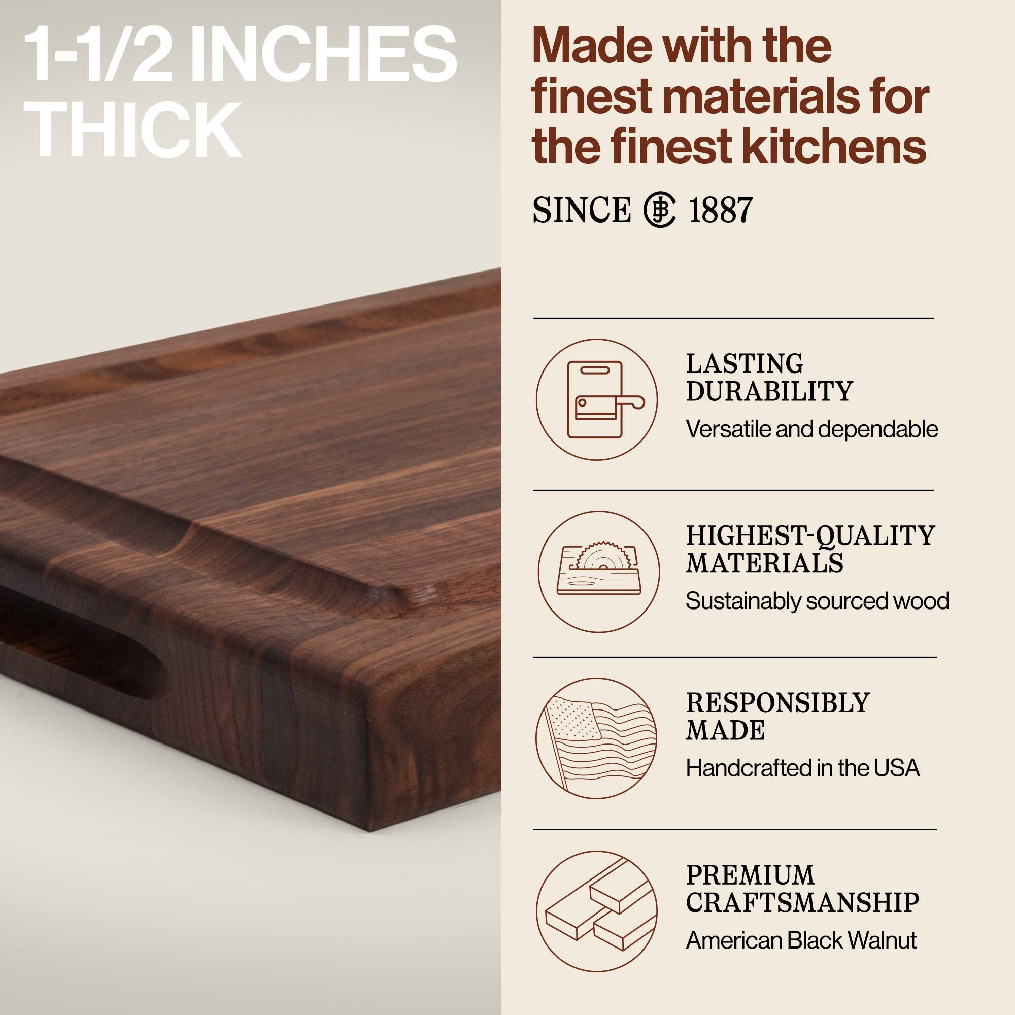 1-1/2 INCHES THICK

Made with the finest materials for the finest kitchens SINCE 1887

LASTING DURABILITY
Versatile and dependable

HIGHEST-QUALITY MATERIALS
Sustainably sourced wood

RESPONSIBLY MADE
Handcrafted in the USA

PREMIUM CRAFTSMANSHIP
American Black Walnut
