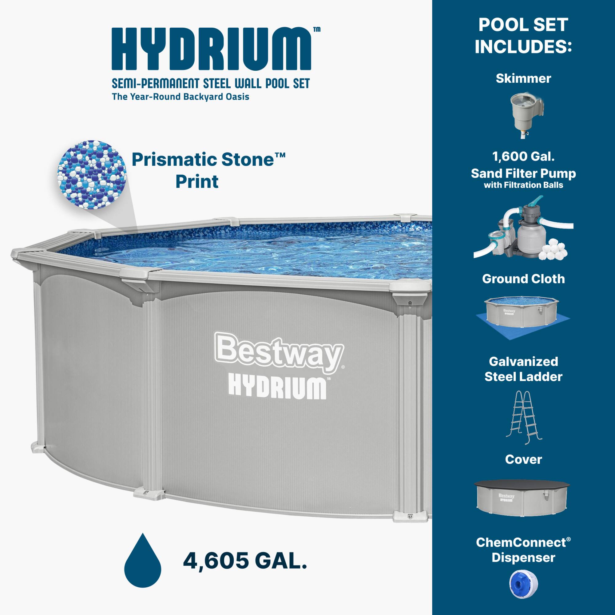 HYDRIUM SEMI-PERMANENT STEEL WALL POOL SET  
The Year-Round Backyard Oasis  

POOL SET INCLUDES:  
- Skimmer  
- 1,600 Gal. Sand Filter Pump with Filtration Balls  
- Ground Cloth  
- Galvanized Steel Ladder  
- Cover  
- ChemConnect® Dispenser  

Prismatic Stone™ Print  

Bestway HYDRIUM  

4,605 GAL.