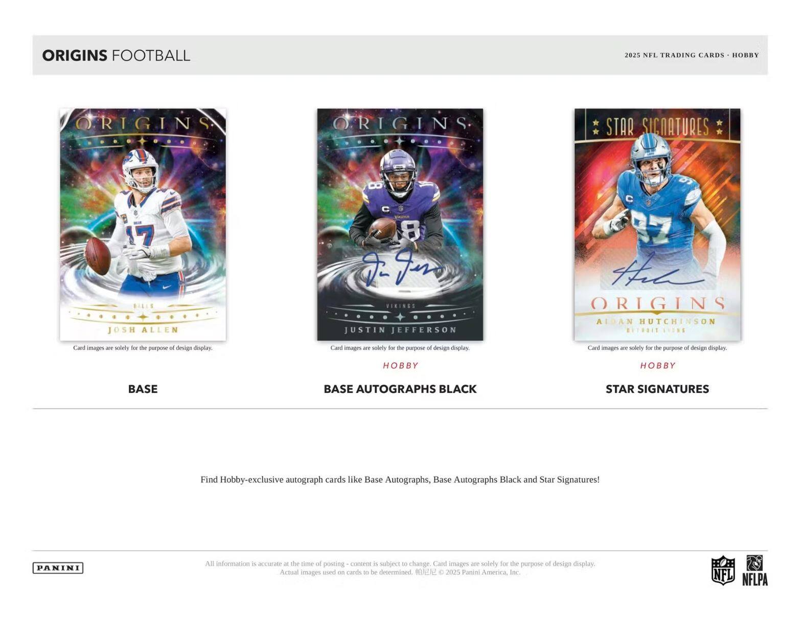 ORIGINS FOOTBALL  
2025 NFL TRADING CARDS - HOBBY  

ORIGINS  
BASE  
JOSH ALLEN  
Card images are solely for the purpose of design display.  

ORIGINS  
BASE AUTOGRAPHS BLACK  
VIKINGS  
JUSTIN JEFFERSON  
Card images are solely for the purpose of design display.  

ORIGINS  
STAR SIGNATURES  
AIDAN HUTCHINSON  
Card images are solely for the purpose of design display.  

Find Hobby-exclusive autograph cards like Base Autographs, Base Autographs Black and Star Signatures!  

All information is accurate at the time of posting - content is subject to change. Card images are solely for the purpose of design display. Actual images used on cards to be determined. © 2025 Panini America, Inc.  

PANINI  
NFL  
NFLPA