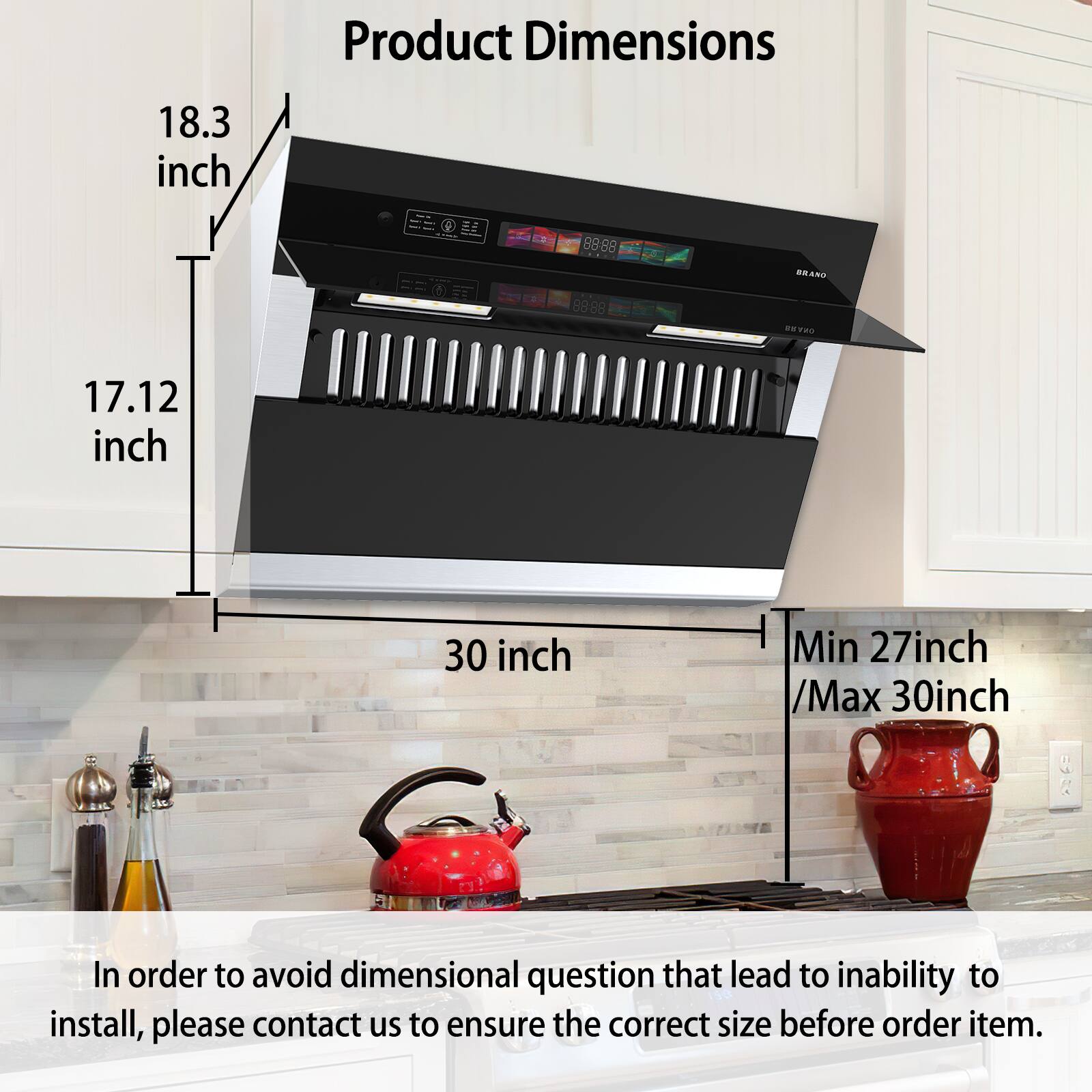 Product Dimensions  
18.3 inch  
17.12 inch  
30 inch  
Min 27 inch / Max 30 inch  

In order to avoid dimensional questions that lead to inability to install, please contact us to ensure the correct size before ordering the item.