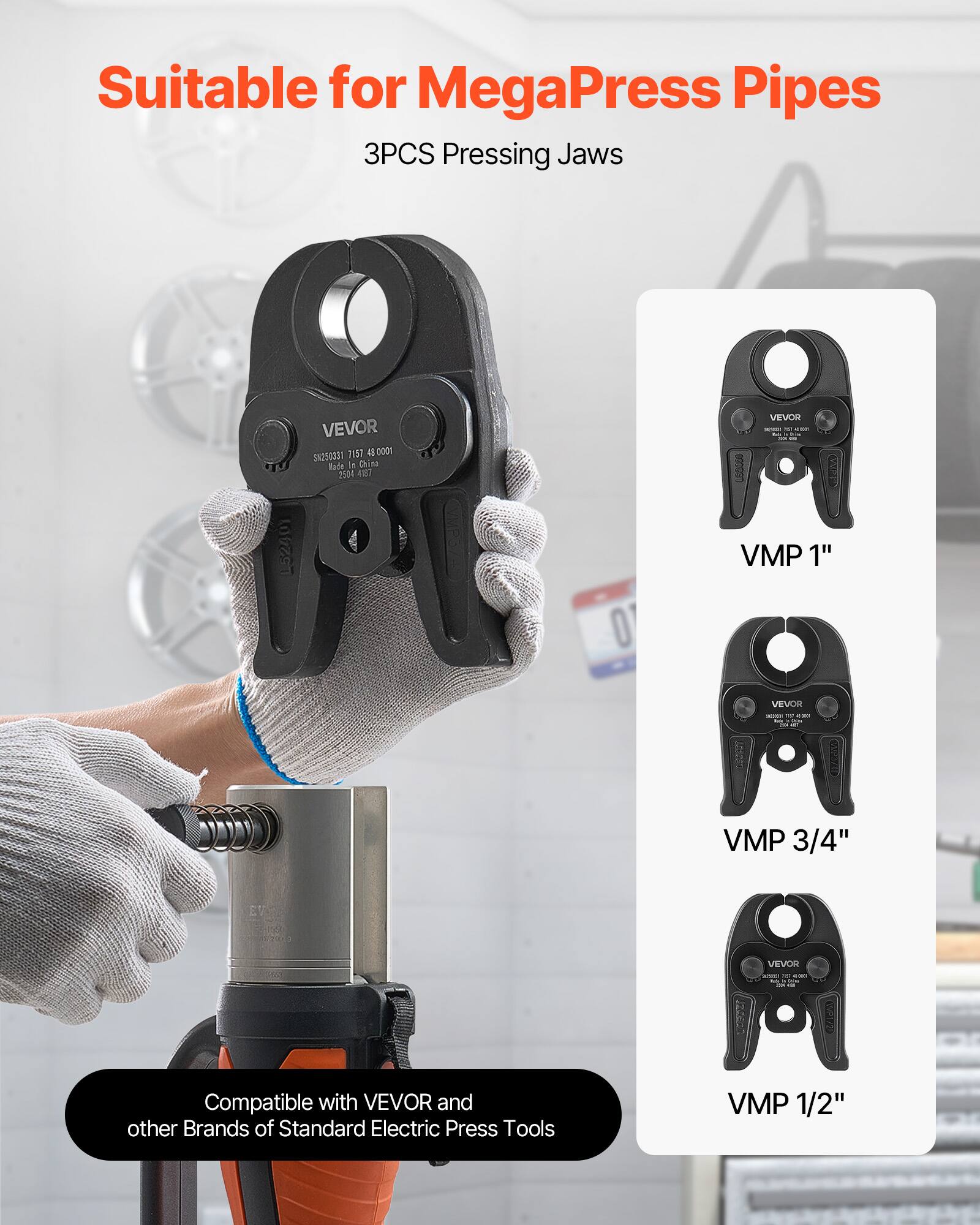 Suitable for MegaPress Pipes  
3PCS Pressing Jaws  

VEVOR  
L52401  
SS4R 3157  
0000 Bade i4 Chink 204  
A0 O VEVO  
I I L00000 VMP 1"  
VEVOR  
VMP 3/4"  
VEVOR  
VMP 1/2"  

Compatible with VEVOR and other Brands of Standard Electric Press Tools